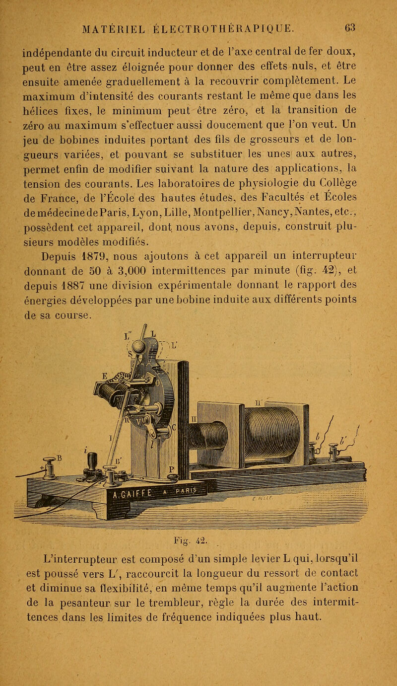 indépendante du circuit inducteur et de l'axe central de fer doux, peut en être assez éloignée pour donner des effets nuls, et être ensuite amenée graduellement à la recouvrir complètement. Le maximum d'intensité des courants restant le même que dans les hélices fixes, le minimum peut être zéro, et la transition de zéro au maximum s'effectuer aussi doucement que l'on veut. Un jeu de bobines induites portant des fils de grosseurs et de lon- gueurs variées, et pouvant se substituer les unes aux autres, permet enfin de m.odifler suivant la nature des applications, la tension des courants. Les laboratoires de ph3'siologie du Collège de Fratice, de l'École des hautes études, des Facultés et Ecoles de médecinedeParis, Lyon, Lille, Montpellier, Nancy, Nantes, etc., possèdent cet appareil, dont nous avons, depuis, construit plu- sieurs modèles modifiés. Depuis 1879, nous ajoutons à cet appareil un interrupteur donnant de 50 à 3,000 intermittences par minute (fig. 42), et depuis 1887 une division expérimentale donnant le rapport des énergies développées par une bobine induite aux différents points de sa course. L'interrupteur est composé d'un simple levier L qui, lorsqu'il est poussé vers L\ raccourcit la longueur du ressort de contact et diminue sa flexibilité, en même temps qu'il augmente l'action de la pesanteur sur le trembleur, règle la durée des intermit- tences dans les limites de fréquence indiquées plus haut.