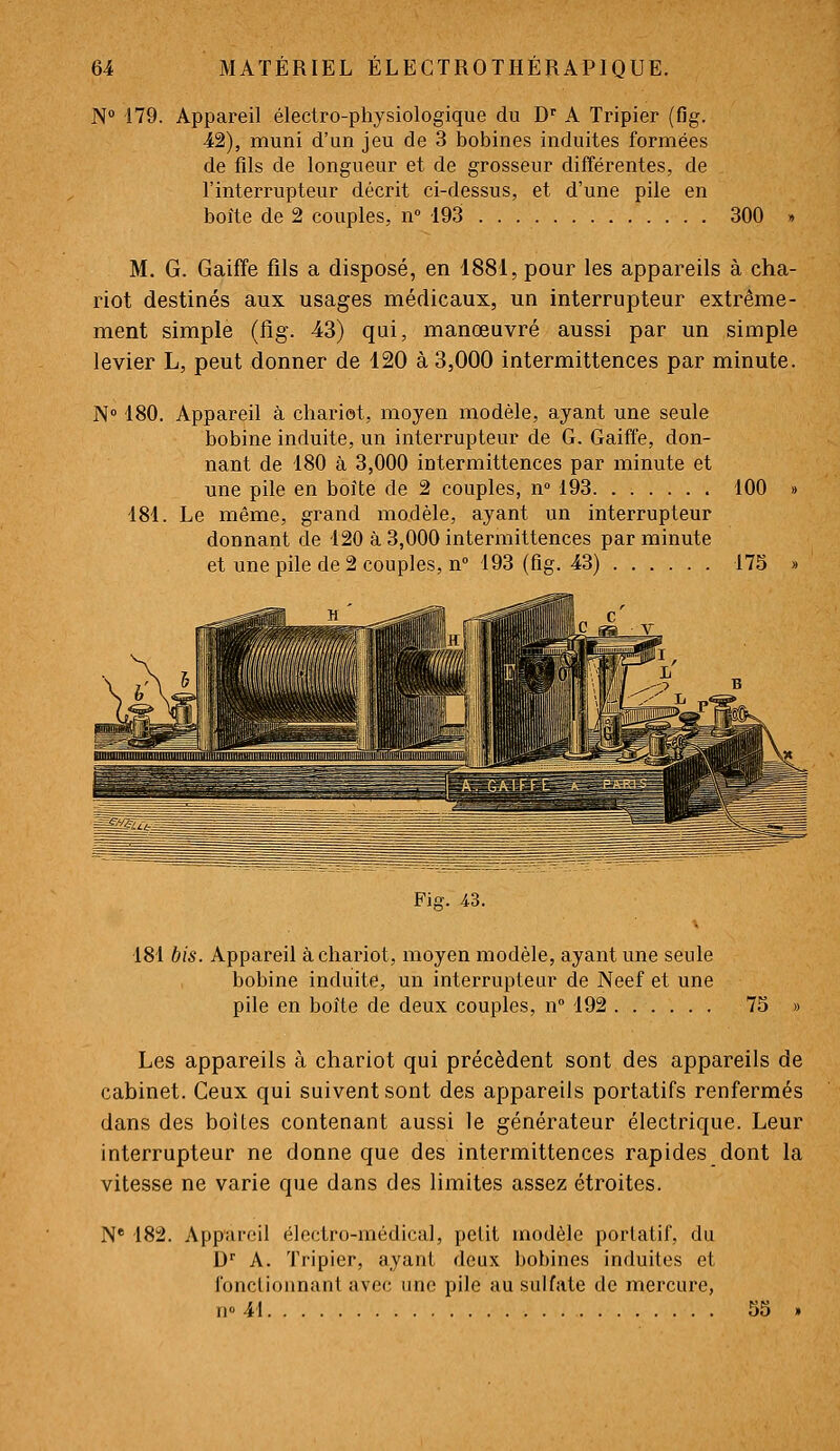 N° 179. Appareil électro-physiologique du D' A Tripier (flg. 42), muni d'un jeu de 3 bobines induites formées de fils de longueur et de grosseur différentes, de l'interrupteur décrit ci-dessus, et d'une pile en boîte de 2 couples, n 193 300 M. G. Gaiffe fils a disposé, en 1881, pour les appareils à cha- riot destinés aux usages médicaux, un interrupteur extrême- ment simple (fig. 43) qui, manœuvré aussi par un simple levier L, peut donner de 120 à 3,000 intermittences par minute. N 180. Appareil à chariot, moyen modèle, ayant une seule bobine induite, un interrupteur de G. Gaiffe, don- nant de 180 à 3,000 intermittences par minute et une pile en boîte de 2 couples, n» 193 100 » 181. Le même, grand modèle, ayant un interrupteur donnant de 120 à 3,000 intermittences par minute et une pile de 2 couples, n 193 (fig. 43) 175 » Fia;. 43. 181 bis. Appareil à chariot, moyen modèle, ayant une seule bobine induite, un interrupteur de Neef et une pile en boîte de deux couples, n 192 75 » Les appareils à chariot qui précèdent sont des appareils de cabinet. Ceux qui suivent sont des appareils portatifs renfermés dans des boites contenant aussi le générateur électrique. Leur interrupteur ne donne que des intermittences rapides dont la vitesse ne varie que dans des limites assez étroites. N* 182. Appai-eil électro-médical, petit modèle portatif, du D A. Tripier, ayant deux bobines induites et fonctionnant avec une pile au sulfate de mercure, n» 41 55 »