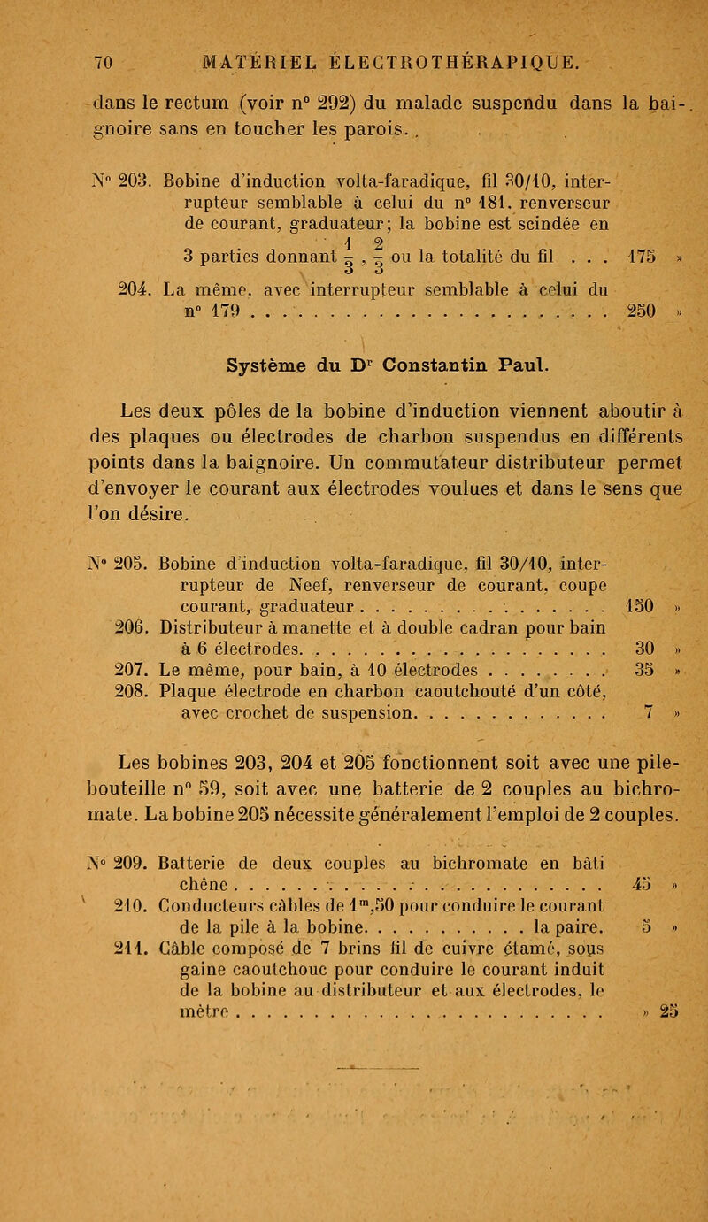 dans le rectum (voir n° 292) du malade suspendu dans la bai- gnoire sans en toucher les parois., N 203. Bobine d'induction A^olta-faradique, fd .SO/10, inter- rupteur semblable à celui du n 181. renverseur de courant, graduateur; la bobine est scindée en 1 2 3 parties donnant ^ , - ou la totalité du fil ... 175 » o o 204. La même, avec interrupteur semblable à celui du n» 179 . . 2S0 .. Système du D^ Constantin Paul. Les deux pôles de la bobine d'induction viennent aboutir à des plaques ou électrodes de charbon suspendus en différents points dans la baignoire. Un commutateur distributeur permet d'envoyer le courant aux électrodes voulues et dans le sens que l'on désire. N» 205. Bobine d induction A^olta-faradique. fil 30/10, inter- rupteur de Neef, renverseur de courant, coupe courant, graduateur 150 >. 206. Distributeur à manette et à double cadran pour bain à 6 électrodes 30 » 207. Le même, pour bain, à 10 électrodes 35 » 208. Plaque électrode en charbon caoutchouté d'un côté, avec crochet de suspension 7 » Les bobines 203, 204 et 205 fonctionnent soit avec une pile- bouteille n 59, soit avec une batterie de 2 couples au bichro- mate. La bobine 205 nécessite généralement l'emploi de 2 couples. N° 209. Batterie de deux couples au bichromate en bâti chêne 45 « ^ 210. Conducteurs câbles de l^jSO pour conduire le courant de la pile à la bobine la paire. 5 » 211. Câble composé de 7 brins fil de cuivre étamé, sous gaine caoutchouc pour conduire le courant induit de la bobine au distributeur et aux électrodes, lo mètre » 23