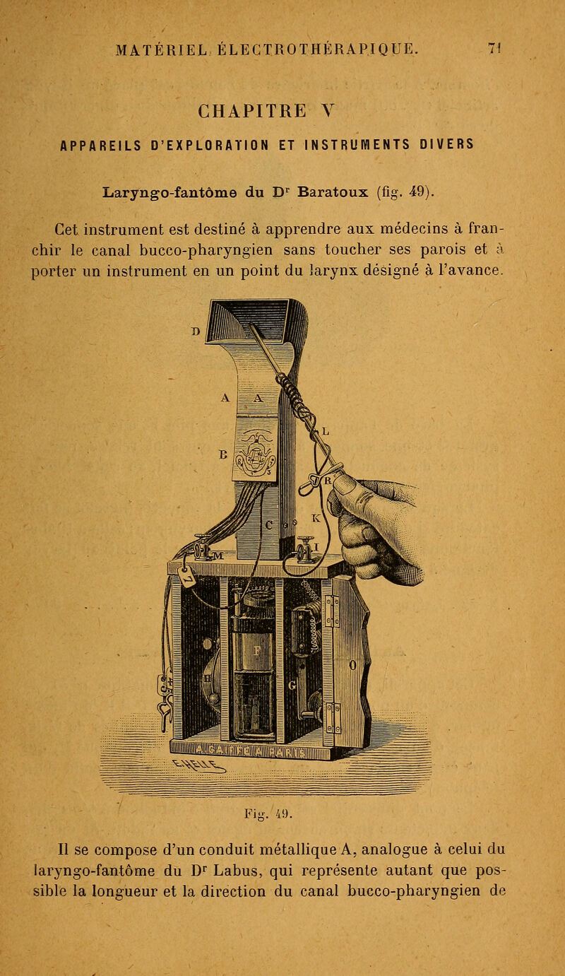 CHAPITRE V APPAREILS D'EXPLORATION ET INSTRUWIENTS DIVERS Laryngo-fantôme du D^ Baratoux (fîg. 49). Cet instrument est destiné à apprendre aux médecins à fran- chir le canal bucco-pharyngien sans toucher ses parois et à porter un instrument en un point du larynx désigné à l'avance. Fiii. 41). Il se compose d'un conduit métallique A, analogue à celui du laryngo-fantôme du D' Labus, qui représente autant que pos- sible la longueur et la direction du canal bucco-pharyngien de