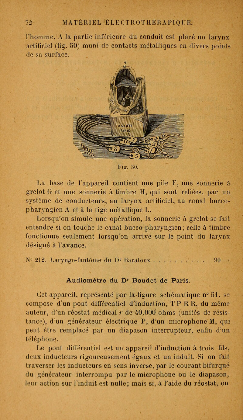 l'homme. A la partie inférieure du conduit est placé un larynx artificiel (fîg. SO) muni de contacts métalliques en divers points de sa slirface. Fis. SO. La base de l'appareil contient une pile F, une sonnerie à grelot G et une sonnerie à timbre H, qui sont reliées, par un système de conducteurs, au larynx artificiel, au canal bucco- pharyngien A et à la tige métallique L. Lorsqu'on simule une opération, la sonnerie à grelot se fait entendre si on touche le canal bucco-pharyngien; celle à timbre fonctionne seulement lorsqu'on arrive sur le point du larynx désigné à l'avance. No 212. Laryngo-fantôme du I>'' Baratoux 90 Audiomètre du D^ Boudet de Paris. Cet appareil, représenté par la figure schématique n° 51, se compose d'un pont différentiel d'induction, T P R R, du même auteur, d'un réostat médical r de 40,000' ohms (unités de résis- tance), d'un générateur électrique P, d'un microphone M, qui peut être remplacé par un diapason interrupteur, enfin d'un téléphone. Le pont différentiel est un appareil d'induction à trois fils, deux inducteurs rigoureusement égaux et un induit. Si on fait traverser les inducteurs en sens inverse, par le courant bifurqué du générateur interrompu par le microphone ou le diapason, leui- action sur l'induit est nulle; mais si, à l'aide du réostat, on