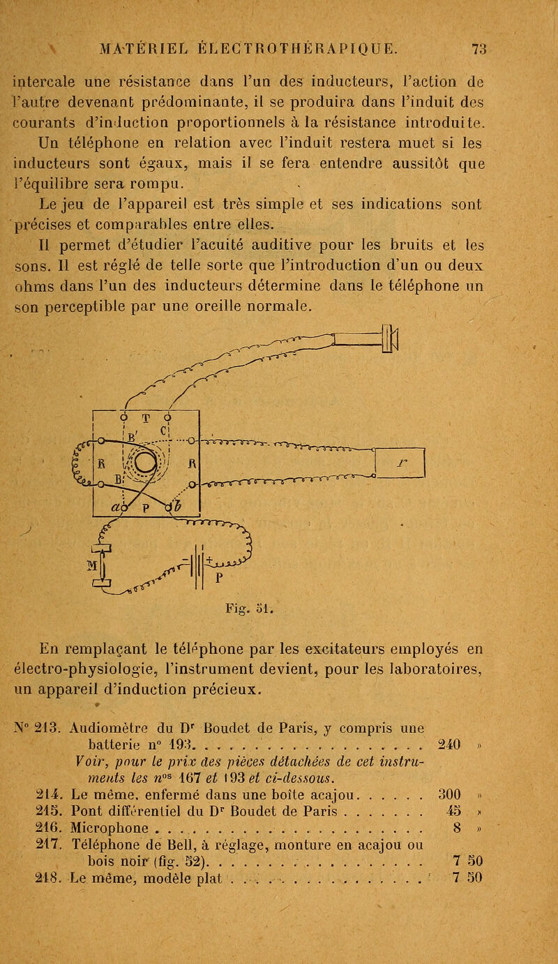 intercale une résistance dans l'un des inducteurs, l'action de l'autre devenant prédominante, il se produira dans l'induit des courants d'induction proportionnels à la résistance introduite. Un téléphone en relation avec l'induit restera muet si les inducteurs sont égaux, mais il se fera entendre aussitôt que l'équilibre sera rompu. Le jeu de l'appareil est très simple et ses indications sont précises et comparables entre elles. Il permet d'étudier l'acuité auditive pour les bruits et les sons. 11 est réglé de telle sorte que l'introduction d'un ou deux ohms dans l'un des inducteurs détermine dans le téléphone un son perceptible par une oreille normale. Fiisr. ol. En remplaçant le téléphone par les excitateurs employés en électro-physiologie, l'instrument devient, pour les laboratoires, un appareil d'induction précieux. N 213. Audiomètre du D'' Boudet de Paris, y compris une batterie n° 193 240 » Voir, pour le prix des pièces détachées de cet instru- ments les n°^ idl et \9Sêt ci-dessous. 214. Le même, enfermé dans une boîle acajou 300 » 215. Pont différentiel du D^ Boudet de Paris 45 . 216. Microphone 8 » 217. Téléphone de Bell, à réglage, monture en acajou ou bois noir (fig. 52). . 7 .50 218. Le même, modèle plat . . ' 7 50