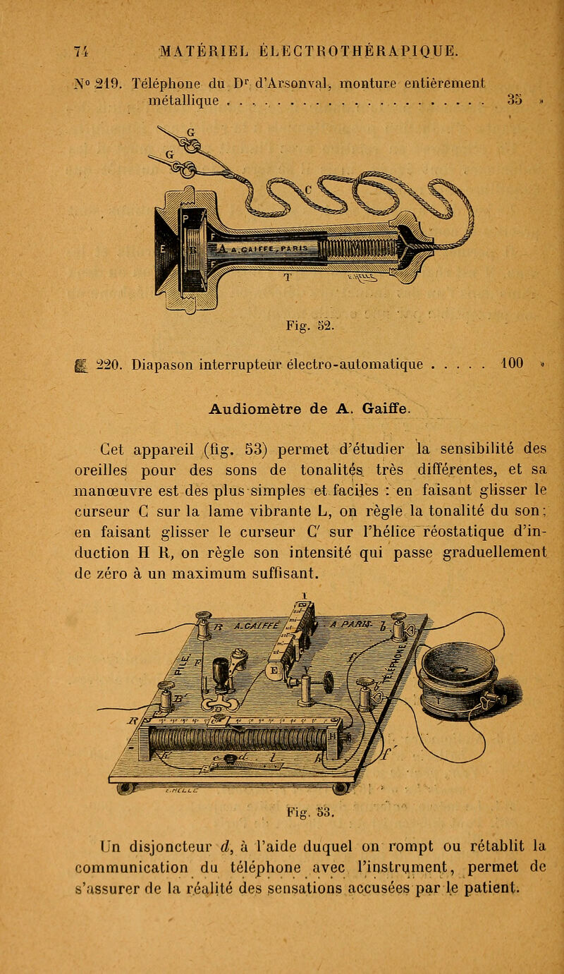 N» 219. Téléphone du D'' d'Arsonval, monture entièrement métallique 35 Fig. 52. 220. Diapason interrupteur électro-automatique . 100 Audiomètre de A. Gaiffe. Cet appareil (fig. 53) permet d'étudier la sensibilité des oreilles pour des sons de tonalités, très différentes, et sa manœuvre est des plus simples et fecijes : en faisant glisser le curseur C sur la lame vibrante L, on règle la tonalité du son; en faisant glisser le curseur C sur l'hélice réostatique d'in- duction H R, on règle son intensité qui passe graduellement de zéro à un maximum suffisant. Fig. 53. Un disjoncteur d, à l'aide duquel on rompt ou rétablit la communication du téléphone avec l'instrument, permet de s'assurer de la réalité des sensations accusées par le patient.