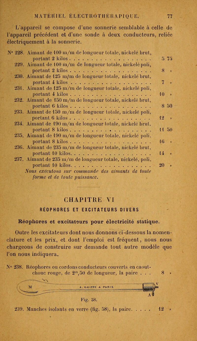 L'appareil se compose d'une sonnerie semblable à celle de l'appareil précédent et d'une sonde à deux conducteurs, reliée électriquement à la sonnerie. N 228. Aimant de 100 m/m de longueur totale, nickelé brut, portant 2 kilos . 5 75 229. Aimant de 100 m/m de longueur totale, nickelé poli, portant 2 kilos 8 » 230. Aimant de 125 m/m de longueur totale, nickelé brut, portant 4 kilos 7 » 231. Aimant de 125 m/m de longueur totale, nickelé poli, portant 4 kilos 10 » 232. Aimant de 150 m/m de longueur totale, nickelé brut, portant 6 kilos 8 50 233. Aimant de 150 m/m de longueur totale, nickelé poli, portant 6 kilos 12 » 234. Aimant de 190 m/m de longueur totale, nickelé brut, portant 8 kilos 11 50 235. Aimant de 190 m/m de longueur totale, nickelé poli, portant 8 kilos . 16 » 236. Aimant de 235 m/m de longueur totale, nickelé brut, portant 10 kilos 14 « 237. xiimant de 235 m/m de longueur totale, nickelé, poli, portant 10 kilos 20 » Nous exécutons sur commande des aimants de toute forme et de toute puissance. CHAPITRE VI RÉOPHORES ET EXCITATEURS DIVERS Héopiiores et excitateurs pour électricité statique. Outre les excitateurs dont nous donnons ci-dessous la nomen- clature et les prix, et dont l'emploi est fréquent, nous nous chargeons de construire sur demande tout autre modèle que l'on nous indiquera. N» 238. Réophores ou cordons conducteurs couverts en caout- chouc rouge, de 2\50 de longueur, la paire ... 8 » M A. G AIFFE A PA B r Fig. 58. 239. Manches isolants en verre (fig. 58), la paire 12 «