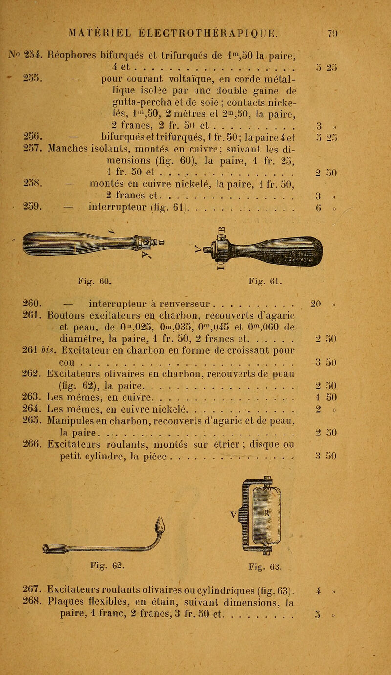 - 2S5. 256. 257. 238. 259. 260. 261. 2616 262. 263. 264. 265. 266. MATÉRIEL ÉLEGTROTHÉRAPIQUE. V.) Réophores bifurques eL trifurqués de li,50 la paire, 4 et .> 2.J — pour courant voltaïque, en corde métal- lique isolée par une double gaine de gutta-percha et de soie ; contacts nicke- léSj 1',50, 2 mètres et 2^,50, la paire, 2 francs, 2 fr. 50 et 3 » — bifurquésettrifurqués, lfr.50; lapaire4et 5 2.j Manches isolants, montés en cuivre; suivant les di- mensions (fîg. 6U), la paire, 1 fr. 25, 1 fr. 50 et . . . , 2 50 — montés en cuivre nickelé, la paire, 1 fr. 50, 2 francs et 3 » — interrupteur (fîg. 61). 6 » Fig. 60. Fig. 6i. — interrupteur à renverseur 20 » Boutons excitateurs en charbon, recouverts d'agaric et peau, de 0',025, 0m,035, 0\()45 et 0^,060 de diamètre, la paire, 1 fr. 50, 2 francs et 2 50 is. Excitateur en charbon en forme de croissant pour cou 3 50 Excitateurs olivaires en charbon, recouverts de peau (fig. 62), la paire 2 50 Les mêmes, en cuivre 1 50 Les mêmes, en cuivre nickelé. 2 » Manipules en charbon, recouverts d'agaric et de peau, la paire. . ; 2 50 Excitateurs roulants, montés sur étrier ; disque ou petit cylindre, la pièce . 3 50 Fig. 62. Fig. 63. 267. Excitateurs roulants olivaires ou cylindriques (fig. 63). 4 268. Plaques flexibles, en étain, suivant dimensions, la