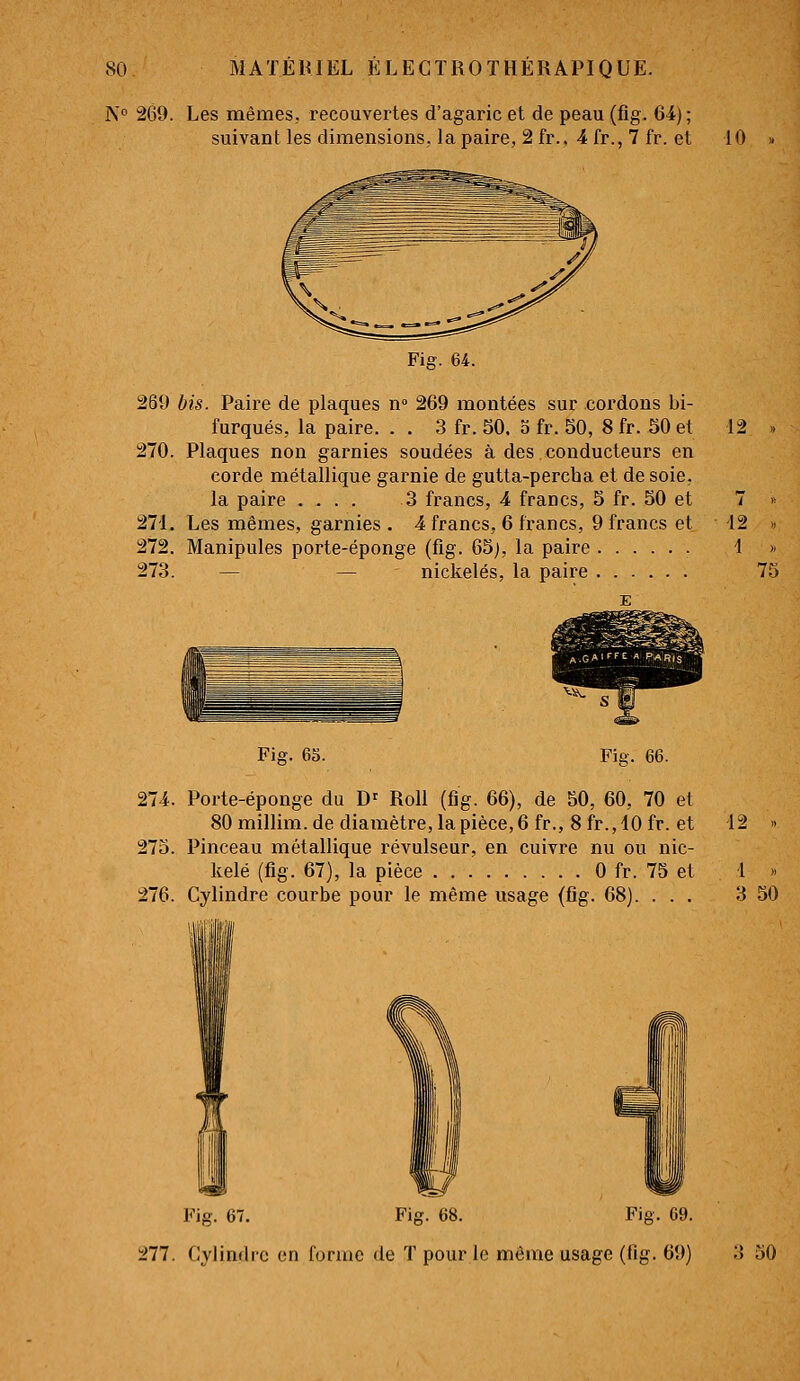 N 269. Les mêmes, recouvertes d'agaric et de peau (fig. 64); suivant les dimensions, la paire, 2 fr.. 4 fr., 7 fr. et 10 Fig. 64. 269 bis. Paii'e de plaques n° 269 montées sur cordons bi- furques, la paire. . . 3 fr. 50. 5 fr. 50, 8 fr. 50 et Plaques non garnies soudées à des conducteurs en corde métallique garnie de gutta-percha et de soie. la paire 3 francs, 4 francs, 5 fr. 50 et Les mêmes, garnies . 4 francs, 6 francs, 9 francs et Manipules porte-éponge (fig. 65), la paire — — nickelés, la paire 270 27-1 272 273 Fig. 6S. Fig. 66. 274. Porte-éponge du D' Roll (fig. 66), de 50, 60, 70 et 80 millim. de diamètre, la pièce, 6 fr., 8 fr.,10 fr. et 275. Pinceau métallique révulseur, en cuivre nu ou nic- kelé (fig. 67), la pièce 0 fr. 75 et 276. Cylindre courbe pour le même usage (fig. 68). . . . 12 42 4 75 •12 .. 1 » 3 50 Fig. 67. Fig. 68. Fig. 69. 277. Cylindre en forme de T pour le môme usage (fig. 69) 3 50