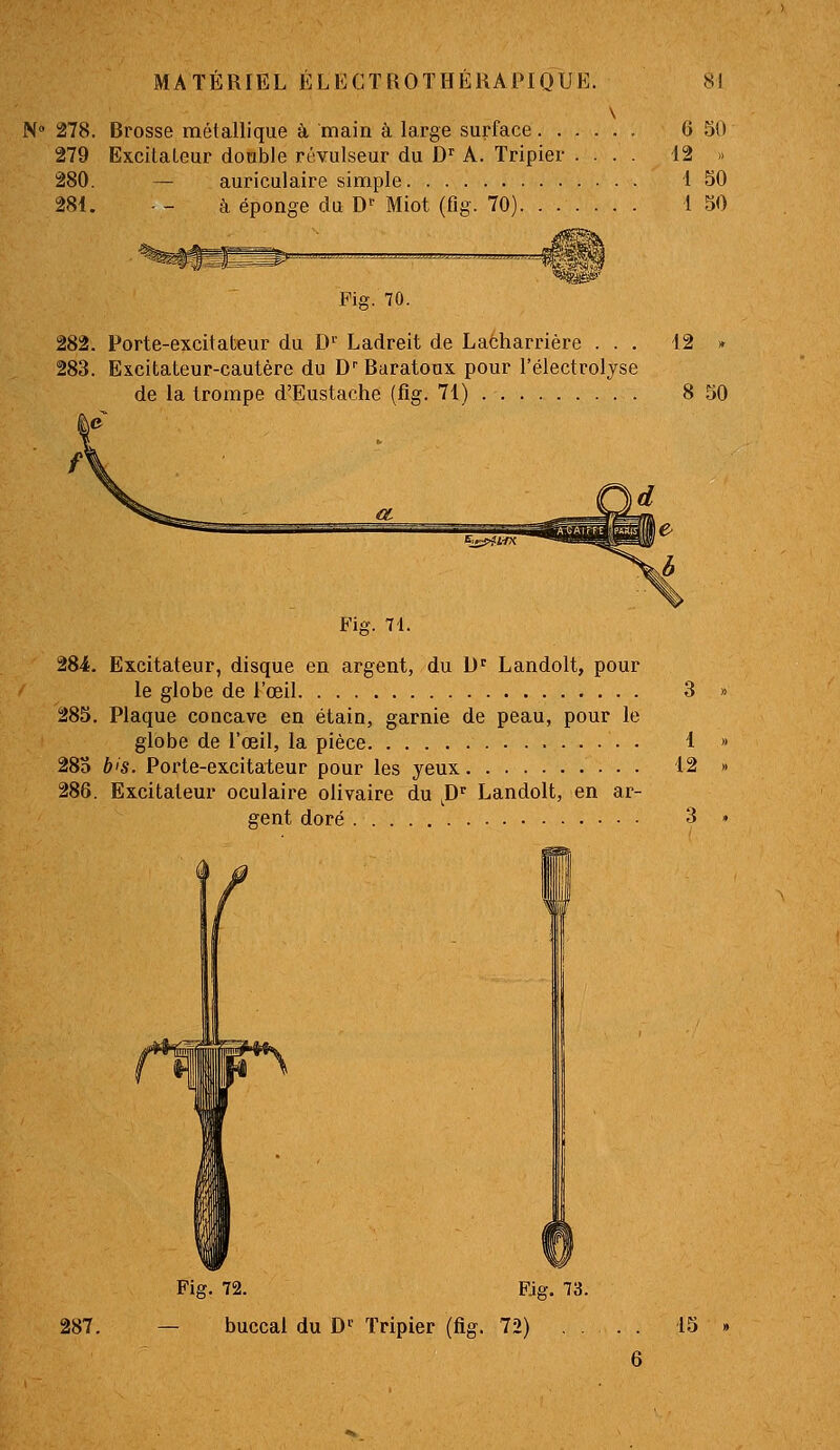 N» 278. Brosse métallique à, main à large surface 6 50 279 Excitateur doable révulseur du D A. Tripier .... 12 « 280. — auriculaire simple 1 50 281. - - à éponge du D'- Miot (fig. 70) 1 50 Fig. 70. 282. Porte-excitateur du D' Ladreit de Lacharrière ... 12 » 283. Excitateur-cautère du D Baratoux pour l'électrolyse de la trompe d'Eustache (fig. 71) 8 50 r Fig. 71. 284. Excitateur, disque en argent, du U^ Landolt, pour le globe de l'œil 3 285. Plaque concave en étain, garnie de peau, pour le globe de l'œil, la pièce 1 28o bis. Porte-excitateur pour les yeux 12 286. Excitateur oculaire olivaire du ^D^ Landolt, en ar- gent doré 3 287. Fig. 72. Fjg. 73. buccal du D^ Tripier (fig. 72) , . 15