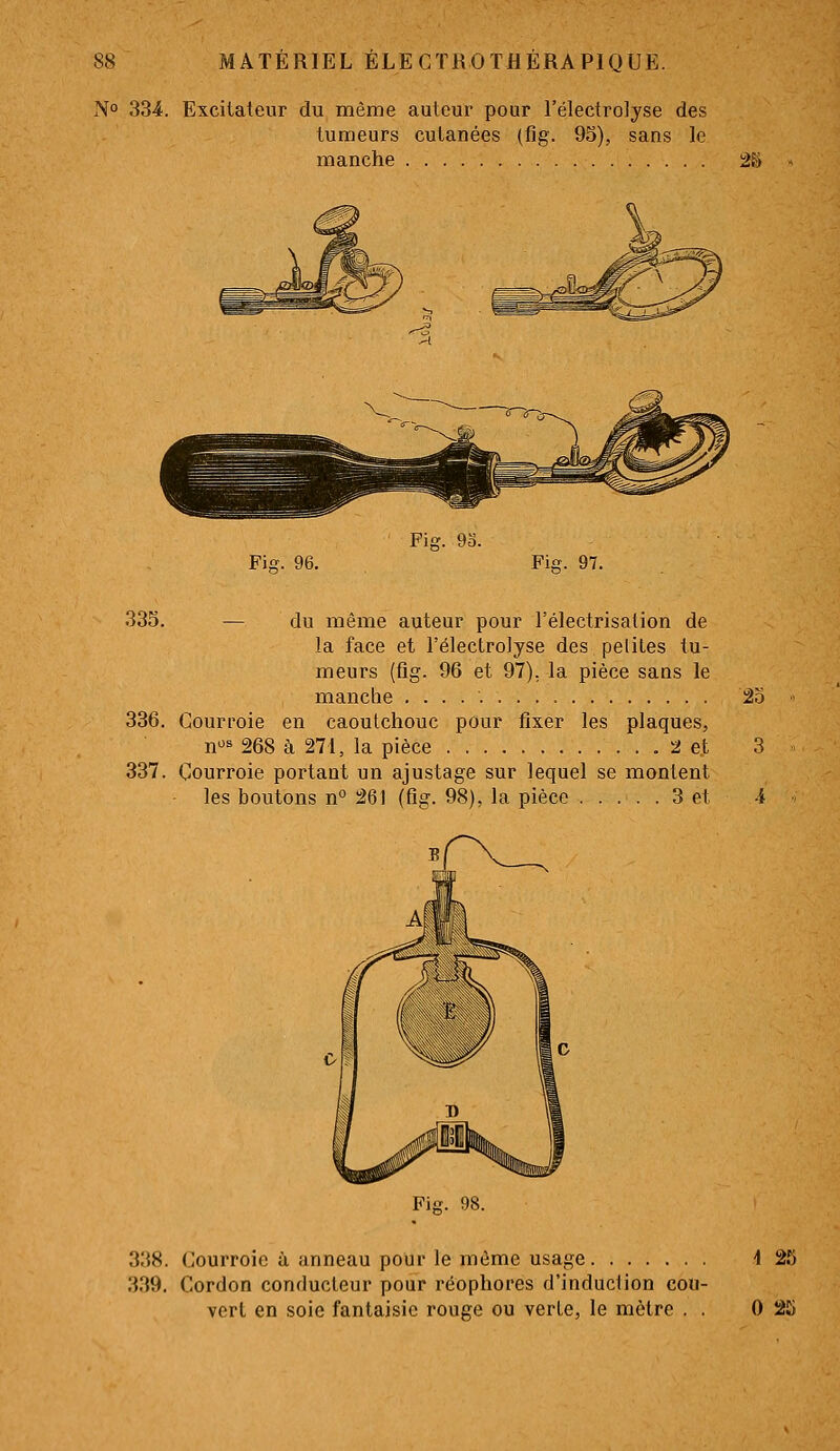 No 334. Excitateur du même auteur pour l'électrolyse des tumeurs cutanées (fig. 95), sans le manche •àVt Fier. 96. Fig. 9û. Fi£f. 97. 335. — du même auteur pour l'électrisation de la face et l'électrolyse des petites tu- meurs (fig. 96 et 97), la pièce sans le manche 25 336. Courroie en caoutchouc pour fixer les plaques, n^ 268 à 271, la pièce 2 et 3 337. Courroie portant un ajustage sur lequel se montent les boutons n° 261 (fig. 98), la pièce 3 et i 338. Courroie à anneau pour le même usage 'l 25 339. Cordon conducteur pour réophores d'induciion cou- vert en soie fantaisie rouge ou verte, le mètre . . 0 25