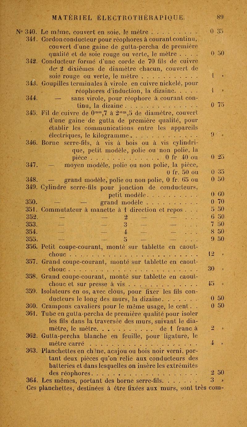 N° 340. Le même, couvert en soie, le mètre 0 35 3M. Cordon conducteur pour réophores à courant continu, couvert d'une gaine de gulta-percha de première qualité et de soie rouge ou verte, le mètre .... 0-50 342. Conducteur formé d'une corde de 70 fils de cuivre de* 2 dixièmes de diamètre chacun, couvert de soie rouge ou verte, le mètre l » 343. Goupilles terminales à virole en cuivre nickelé, pour réophores d'induction, la dizaine i  344. — sans virole, pour réophore à courant con- tinu, la dizaine • G 7.5 345. Fil de cuivre de 0'',7 à 2'™,5 de diamètre, couvert d'une gaine de gutta de première qualité, pour établir les communications entre les appareils électriques, le kilogramme, 9 ' 346. Borne serre-fils, à vis à bois ou à vis cylindri- que, petit modèle, polie ou non polie, la pièce 0 fr 40 ou 0 23 347. — moyen modèle, polie ou non polie,,la pièce, U fr. 50 ou 0 35 348. — grand modèle, polie ou non polie, 0 fr. 65 ou 0 50 349. Cylindre serre-fils pour jonction de conducteurs, petit modèle 0 60 330. — — grand modèle 0 70 331. Commutateur à manette à 1 direction et repos ... 5 30 332. — — 2 — _ ... 6 30 . 333. — — 3 — — ... 7 50 334. — — 4 — - . . . 8 50 353. — — 3 - _ ... 9 50 356. Petit coupe-courant, monté sur tablette en caout- chouc 12 :> 357. Grand coupe-courant, monté sur tablette en caout- chouc 30 » 358. Grand coupe-courant, monté sur tablette en caout- chouc et sur presse à vis 43 » 359. Isolateurs en os, avec clOus, pour fixer les fils con- ducteurs le long des murs, la dizaine 0 50 360. Crampons cavaliers pour le même usage, le cent. . 0 30 361. Tube en gutta-percha de première qualité pour isoler les fils dans la traversée des murs, suivant le dia- mètre, le mètre de 1 franc à . 2 » 362. Gutta-percha blanche en feuille, pour ligature, le mètre carré 4 « 363. Planchettes en chàne, acajou ou bois noir verni, por- tant deux pièces qu'on relie aux conducteurs des batteries et dans lesquelles on insère les extrémités des réophores 2 50 364. Les mêmes, portant des borne serre-fils 3 » Ces planchettes, destinées à être fixées aux murs, sont très com-