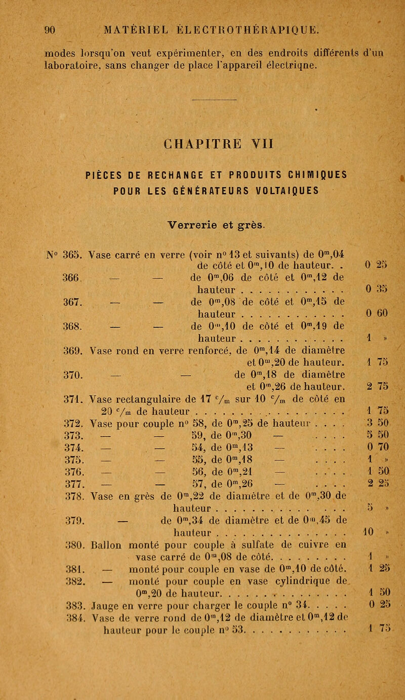 modes lorsqu'on veut expérimenter, en des endroits différents d'un laboratoire, sans changer de place l'appareil élecLriqne. CHAPITRE VII PIÈCES DE RECHANGE ET PRODUITS CHIMIQUES POUR LES GÉNÉRATEURS VOLTAIQUES Verrerie et grès. N° 365. Vase carré en verre (voir n° 13 et suivants) de 0,04 de côté et 0',lO de hauteur. . 0 25 366. _ — de 0™,06 de côté et 0',12 de hauteur 0 35 367. — — de 0',08 de côté et 0','15 de hauteur 0 60 368. — — de 0,10 de côté et O'^M de hauteur 1 » 369. Vase rond en verre renforcé, de G,!! de diamètre et0°',20de hauteur. 1 75 370. — — de 0™,18 de diamètre et 0',26 de hauteur. 2 75 371. Vase rectangulaire de 17 Vm sur 10 /m de côté en 20 Vm de hauteur , 1 75 372. Vase pour couple n^ 58, de 0™,25 de hauteur .... 3 50 373. — — 59, de 0',30 — .... 5 50 374. _ _ 54, de 0°',13 — .... 0 70 375. _ _ 55, de 0',18 — .... 1 >• 376. — — 56, de 0™,21 — .... 1 50 377. — — 57, de 0',26 — .... 2 25 378. Vase en grès de 0'°,22 de diamètre et de O',30 de hauteur 5 » 379. — de 0',34 de diamètre et de 0'u,45 de hauteur 10 » 380. Ballon monté pour couple à sulfate de cuivre en vase carré de 0'°,08 de côté 1 381. — monté pour couple en vase de 0,10 de côté. 1 25 382. — monté pour couple en vase cylindrique de 0'°,20 de hauteur < 1 50 383. Jauge en verre pour charger le couple n 3i 0 25 384. Vase de verre rond de0',12 de diamètre et 0,12 de hauteur pour lo couple n 53 1 75