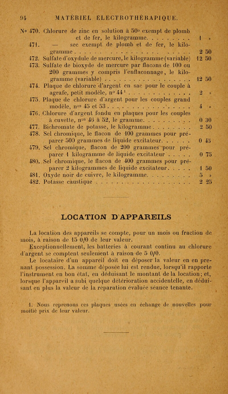 N 470. Chlorure de zinc en solution à 50° exenipt de plomb et de fer, le kilogramme 1 » -471. — sec exempt de plomb et de fer, le kilo- gramme 2 50 472. Sulfate d'oxydule de mercure, le kilogramme (variable) 12 50 473. Sulfate de bioxyde de mercure par flacons de 100 ou 200 grammes y compris l'enflaconnage, le kilo- gramme (variable) 12 50 474. Plaque de chlorure d'argent en sac pour le couple à agrafe, petit modèle, n» 44 ^ 2 » 475. Plaque de chlorure d'argent pour les couples grand modèle, nos 45 et 53 4 » 476. Chlorure d'argent fondu en plaques pour les couples à cuvette, n^s 4(3 à 52, le gramme 0 30 477. Bichromate de potasse, le kilogramme 2 50 478. Sel chromique, le flacon de 100 grammes pour pré- parer 500 grammes de liquide excitateur 0 45 479. Sel chromique, flacon de 200 grammes pour pré- parer 1 kilogramme de liquide excitateur 0 75 480. Sel chromique, le flacon de 400 grammes pour pré- parer 2 kilogrammes de liquide excitateur 1 50 481. Oxyde noir de cuivre, le kilogramme. . 5 » 482. Potasse caustique 2 25 LOCATION D APPAREILS La location des appareils se compte, pour un mois ou fraction de mois, à raison de 15 0/0 de leur valeur. Exceptionnellement, les batteries à courant continu au chlorure d'argent se comptent seulement à raison de 5 0/0. Le locataire d'un appareil doit en déposer la valeur en en pre- nant possession. La somme déposée lui est rendue, lorsqu'il rapporte l'instrument en bon état, en déduisant le montant delà location; et, lorsque l'appar^-il a subi quelque détérioration accidentelle, en dédui- sant en plus la valeur de la réparation évaluée séance tenante. 1. Nous reprenons ces plaques usées en échange de nouvelles pour moitié prix de leur valeur.