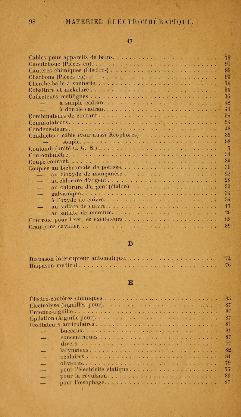 Câbles pour appareils de bains 79 Caoutchouc (Pièces en) 91 Cautères chimiques (Électro-) 88 Charbons (Pièces en) 93 Cherche-balle à sonnerie 76 Cobalture et nickelure 95 Collecteurs rectilignes 36 — à simple cadran 4-2 — à double cadi-an 4^3 Combinateurs de courant o4 Commutateurs - 54 Gondensateiu'S 48 Conducteur câble (voir aussi Réophores) 89 — souple. .... ; 88 Coulomb (unité C. G. S.) 7 Goulombmètre Si Coupe-courant 89 Couples au bichromate de potasse 30 — au bioxyde de manganèse 22 — au chlorure d'argent 28 — au chlorure d'argent (étalon) 30 — galvanique 34 — à l'oxyde de cuivre 34 — au sulfate de cuivre 17 — au sulfate de mercure , 26 Courroie pour fixer les excitateurs 88 Crampons cavalier 89 Diapason interrupteur automatique 74 Diapason médical 76 E Électro-cautères chimiques .- 8o Électrolyse (aiguilles pour) 87 Enfonce-aiguille 87 Épilation (Aiguille pour) 87 Excitateurs auriculaires 81 — buccaux 81 — concentriques 87 _ divers 77 — laryngiens 82 — oculaires 81 — olivaires 79 pour l'électricité statique 77 pour la révulsion 80 — pour l'œsopliagc! 87