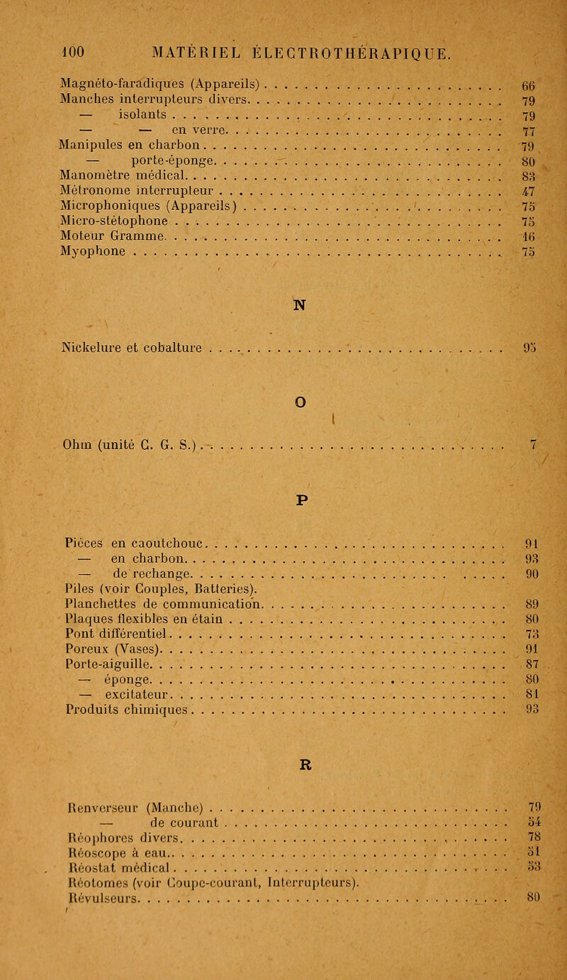 Magnéto-faradiques (Appareils) 66 Manches interrupteurs divers 79 — isolants 79 — — en verre 77 Manipules en charbon 79 — porte-éponge 80 Manomètre médical 88 Métronome interrupteur 4.7 Microphoniques (Appareils) 73 Micro-stétophone 75 Moteur Gramme 16 Myophone 73 N Nickelure et cobalture 95 O Ohm (unité G. G. S. Pièces en caoutchouc 91 — en charbon 93 — de rechange 90 Piles (voir Couples, Batteries). Planchettes de communication 89 Plaques flexibles en étain 80 Pont différentiel Ta Poreu.x; (Vases) 01 Porte-aiguille 87 — éponge 80 — excitateur 81 Pi'oduits chimiques 93 R Renvcrseur (Manche) 70 — de courant a4 Réophores divers 7b Réoscope à eau ol Rcostat médical •>-' Réolomes (voir Gou])C-couranl, Interrupteurs). Révulseurs Si'