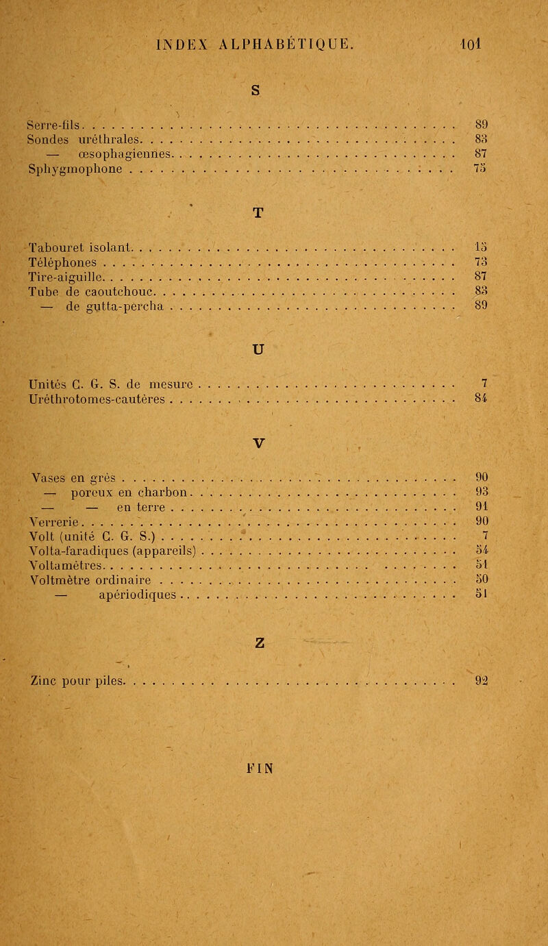 Serre-fils 89 Sondes iiréthrales 8;-» — œsophagiennes 87 Sphygmophone 7Î) Tabouret isolant lo Téléphones 73 Tire-aiguille 87 Tube de caoutchouc 83 — de gutta-percha 89 U Unités G. G. S. de mesure 7 Uréthrotomes-cautéres 84 Vases en grés 90 — poreux en charbon 93 — — en teri'e 91 Verrerie 90 Volt (unité G. G. S.) 7 Volta-l'aradiques (appareils) 34. Voltamètres 51 Voltmètre ordinaire 50 — apériodiques 51 Zinc pour piles 92 FIN