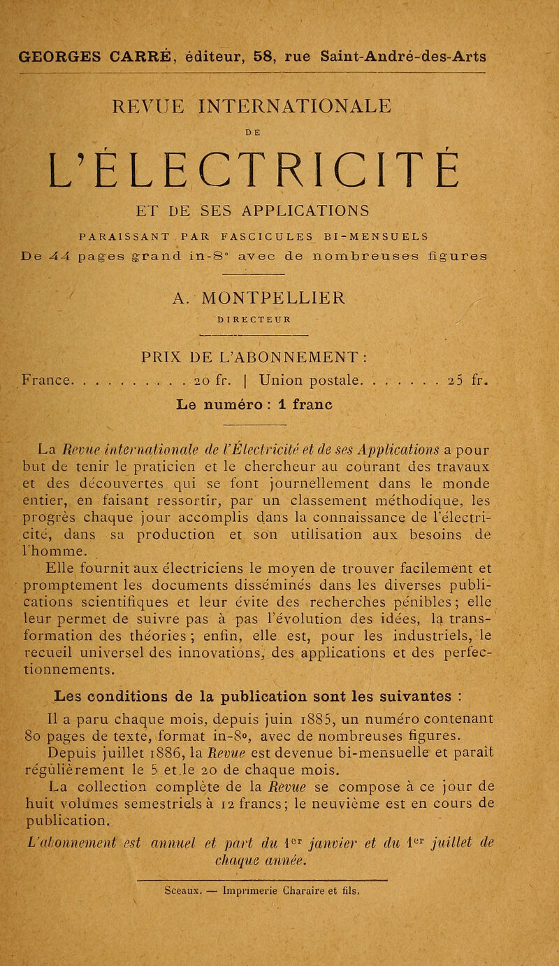 GEORGES CARRÉ, éditeur, 58, rue Saint-André-des-Arts REVUE INTERNATIONALE L'ÉLECTRICITÉ ET DE SES APPLICATIONS PARAISSANT PAR FASCICULES BI-MENSUELS De 44 pages grand in-8° avec de nombreuses figures A. MONTPELLIER DIRECTEUR PRIX DE L'ABONNEMENT: France 20 fr. | Union postale 2 5 fr. Le numéro : 1 franc La Revue inteniationaîe de l'Électricité et de ses Applications a pour but de tenir le praticien et le chercheur au courant des travaux et des découvertes qui se font journellement dans le monde entier, en faisant ressortir, par un classement méthodique, les progrès chaque jour accomplis dans la connaissance de l'électri- cité, dans sa production et son utilisation aux besoins de Ihomme. Elle fournit aux électriciens le moyen de trouver facilement et promptement les documents disséminés dans les diverses publi- cations scientifiques et leur évite des recherches pénibles ; elle leur permet de suivre pas à pas l'évolution des idées, la trans- formation des théories ; enfin, elle est, pour les industriels, le recueil universel des innovations, des applications et des perfec- tionnements. Les conditions de la publication sont les suivantes : Il a paru chaque mois, depuis juin i885, un numéro contenant 80 pages de texte, format in-80, avec de nombreuses figures. Depuis juillet 1886, la Revue est devenue bi-mensuelle et parait régulièrement le 5 et le 20 de chaque mois, La collection complète de la Revue se compose à ce jour de huit volumes semestriels à 12 francs; le neuvième est en cours de publication. L'atjonnement est annuel et part du l'^^ janvier et du i'^^ juillet de chaque année.