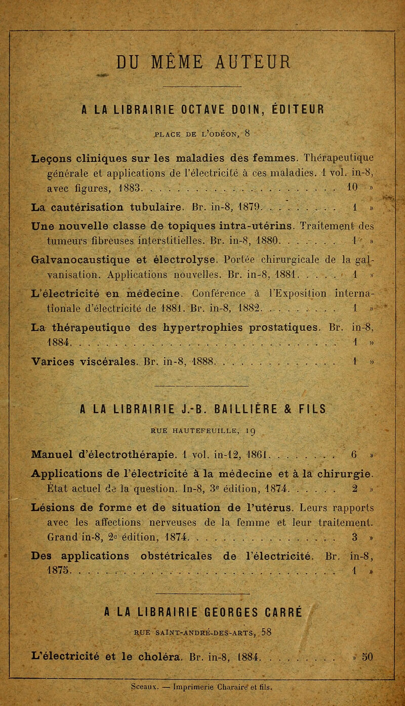 DU MÊME AUTEUR A LA LIBRAIRIE OCTAVE DOIN, ÉDITEUR PLACE DE l'oDÉON, 8 Leçons cliniques sur les maladies des femmes. Thérapeutique générale et applications de l'électricité à ces maladies. 4 toI. in-8,. avec figures, ^883 10 » La cautérisation tubulaire. Br. in-8, 4879 1 » Une nouvelle classe de topiques intra-utérins. Traitement des tumeurs fibreuses interstitielles. Br. in-8, 1880. ...... 4 » Galvanocaustique et électrolyse. Portée chirurgicale de la gal- vanisation. Applications nouvelles. Br. in-8, 4884 4 » L'électricité en médecine. Conférence à l'Exposition interna- tionale d'électricité de 4881. Br. in-8, 4882 4 » La thérapeutique des hypertrophies prostatiques. Br. in-8, 4884 4 ). Varices viscérales. Br. in-8, 4888 4 » A LA LIBRAIRIE J.-B. BAILLIERE & FILS RUE HAUTEFEUILLE, IQ Manuel d'électrothérapie. 4 vol. in-42, 1861 6 » Applications de l'électricité à la médecine et à la chirurgie. État actuel de la question. In-8, 3^ édition, 4874 2 » Lésions de forme et de situation de l'utérus. Leurs rapports avec les affections nerveuses de la femme et leur traitement. Grand in-8, 2e édition, 4874 3 » Des applications obstétricales de l'électricité. Br. in-8, 4875 4 )) A LA LIBRAIRIE GEORGES CARRÉ RUE SAlNT-ANDRÉ-DES-ARTS, 58 L'électricité et le choléra. Br. in-8, 1884 » 50