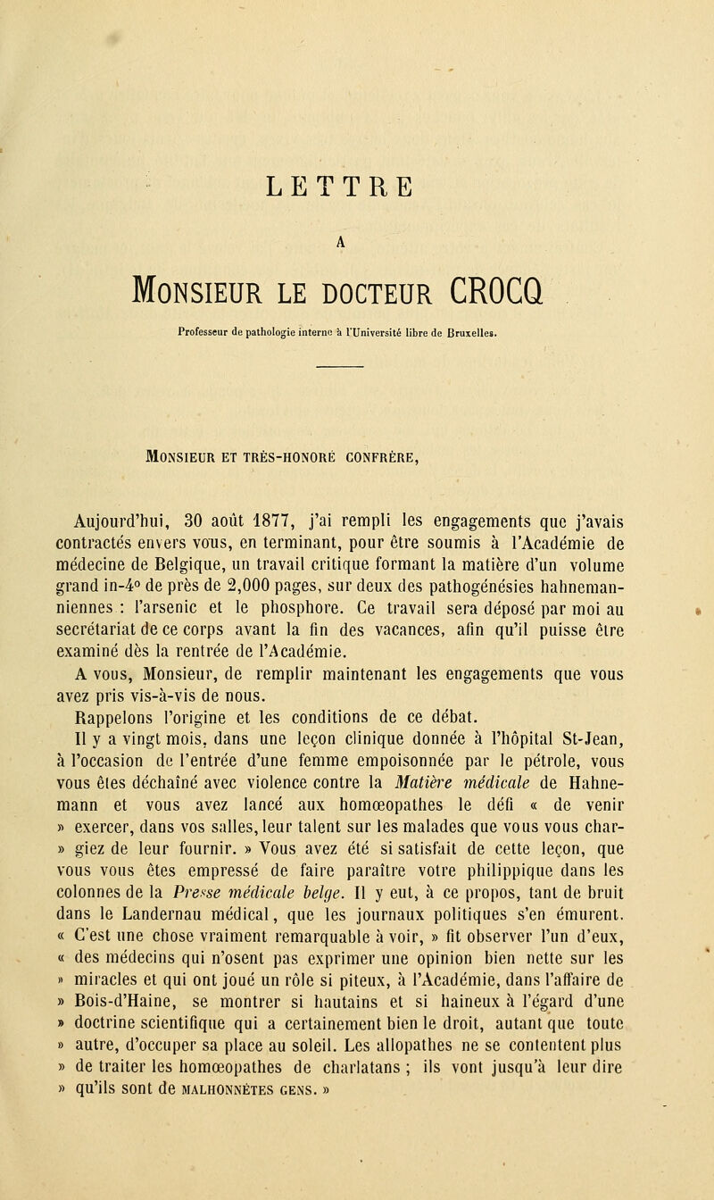 LETTRE A Monsieur le docteur CROCQ Professeur de pathologie interne à l'Université libre de Bruxelles. Monsieur et très-honoré confrère, Aujourd'hui, 30 août 1877, j'ai rempli les engagements que j'avais contractés envers vous, en terminant, pour être soumis à l'Académie de médecine de Belgique, un travail critique formant la matière d'un volume grand \n-¥ de près de 2,000 pages, sur deux des pathogénésies hahneman- niennes : l'arsenic et le phosphore. Ce travail sera déposé par moi au secrétariat de ce corps avant la fin des vacances, afin qu'il puisse être examiné dès la rentrée de l'Académie. A vous, Monsieur, de remplir maintenant les engagements que vous avez pris vis-à-vis de nous. Rappelons l'origine et les conditions de ce débat. Il y a vingt mois, dans une leçon clinique donnée à l'hôpital St-Jean, à l'occasion de l'entrée d'une femme empoisonnée par le pétrole, vous vous êtes déchaîné avec violence contre la Matière médicale de Hahne- mann et vous avez lancé aux homœopathes le défi « de venir « exercer, dans vos salles, leur talent sur les malades que vous vous char- » giez de leur fournir. » Vous avez été si satisfait de celte leçon, que vous vous êtes empressé de faire paraître votre philippique dans les colonnes de la Presse médicale belge. Il y eut, à ce propos, tant de bruit dans le Landernau médical, que les journaux politiques s'en émurent. « C'est une chose vraiment remarquable à voir, » fit observer l'un d'eux, « des médecins qui n'osent pas exprimer une opinion bien nette sur les )> miracles et qui ont joué un rôle si piteux, à l'Académie, dans l'affaire de » Bois-d'Haine, se montrer si hautains et si haineux à l'égard d'une » doctrine scientifique qui a certainement bien le droit, autant que toute » autre, d'occuper sa place au soleil. Les allopathes ne se contentent plus » de traiter les homœopathes de charlatans ; ils vont jusqu'à leur dire » qu'ils sont de malhonnêtes geiNs. »