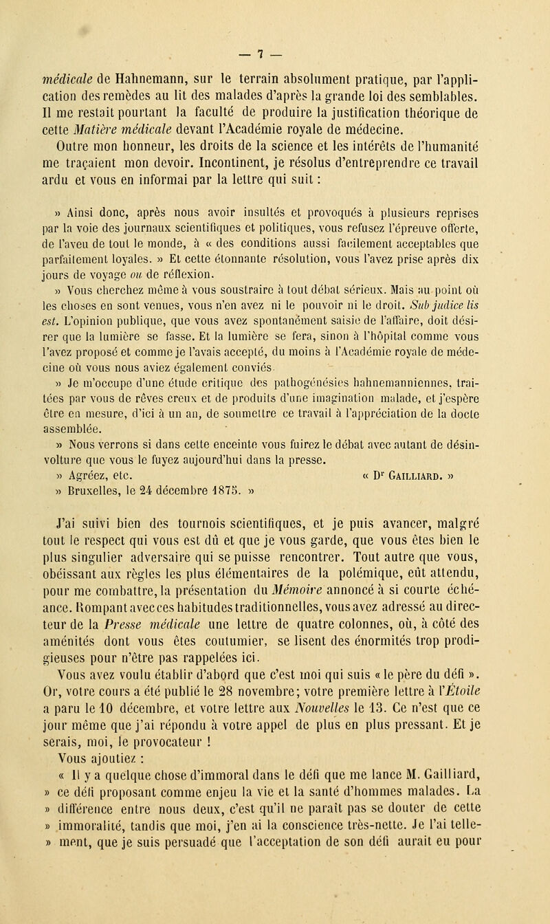 médicale de Hahnemann, sur le terrain absolument pratique, par l'appli- cation des remèdes au lit des malades d'après la grande loi des semblables. Il me restait pourtant la faculté de produire la justification théorique de cette Matière médicale devant l'Académie royale de médecine. Outre mon honneur, les droits de la science et les intérêts de l'humanité me traçaient mon devoir. Incontinent, je résolus d'entreprendre ce travail ardu et vous en informai par la lettre qui suit : » Ainsi donc, après nous avoir insultés et provoqués à plusieurs reprises par la voie des journaux scientifiques et politiques, vous refusez l'épreuve offerte, de l'aveu de tout le monde, à « des conditions aussi facilement acceptables que parfaitement loyales. » El cette étonnante résolution, vous l'avez prise après dix jours de voyage ou de réflexion. « Vous cherchez môme à vous soustraire à tout débat sérieux. Mais :m point où les choses en sont venues, vous n'en avez ni le pouvoir ni le droit. Sub judice lis est. L'opinion publique, que vous avez spontanément saisie de l'affaire, doit dési- rer que la lumière se fasse. Et la lumière se fera, sinon à l'hôpital comme vous l'avez proposé et comme je l'avais accepté, du moins à l'Académie royale de méde- cine où vous nous aviez également conviés- » Je m'occupe d'une étude critique des pathogénésies hahnemanniennes, trai- tées par vous de rêves creux ei de produits d'une imagination malade, et j'espère être en mesure, d'ici à un an, de soumettre ce travail à l'appréciation de la docte assemblée. » Nous verrons si dans cette enceinte vous fuirez le débat avec autant de désin- volture que vous le fuyez aujourd'hui dans la presse. » Agréez, etc. « D'' GAnxiARD. » » Bruxelles, le 24 décembre 1875. » J'ai suivi bien des tournois scientifiques, et je puis avancer, malgré tout le respect qui vous est dû et que je vous garde, que vous êtes bien le plus singulier adversaire qui se puisse rencontrer. Tout autre que vous, obéissant aux règles les plus élémentaires de la polémique, eiit attendu, pour me combattre, la présentation du Mémoire annoncé à si courte éché- ance. Piompant avec ces habitudes traditionnelles, vous avez adressé au direc- teur de la Presse médicale une lettre de quatre colonnes, où, à côté des aménités dont vous êtes coutumier, se lisent des énormités trop prodi- gieuses pour n'être pas rappelées ici. Vous avez voulu établir d'abord que c'est moi qui suis « le père du défi ». Or, votre cours a été publié le 28 novembre; votre première lettre à YÉtoile a paru le 40 décembre, et votre lettre aux Nouvelles le 13. Ce n'est que ce jour même que j'ai répondu à votre appel de plus en plus pressant. Et je serais, moi, le provocateur ! Vous ajoutiez : « Il y a quelque chose d'immoral dans le défi que me lance M. Gailliard, » ce défi proposant comme enjeu la vie et la santé d'hommes malades. La » difterence entre nous deux, c'est qu'il ne paraît pas se douter de cette » immoralité, tandis que moi, j'en ai la conscience très-nette. Je l'ai telle- » ment, que je suis persuadé que l'acceptation de son défi aurait eu pour