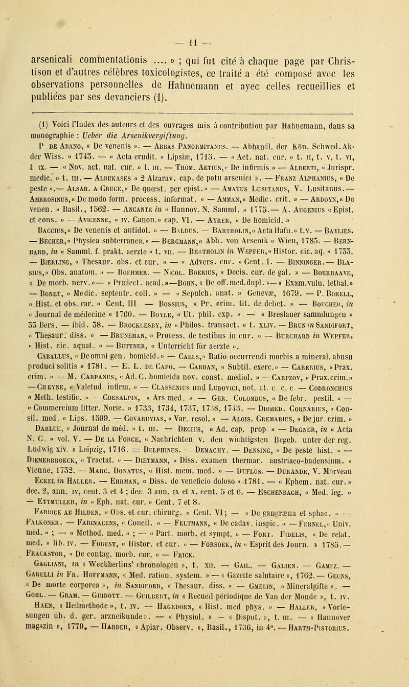 arsenical! commentationis .... » ; qui fut cité à chaque page par Chris- tison et d'autres célèbres toxicologistes, ce traité a été composé avec les observations personnelles de Hahnemann et avec celles recueillies et publiées par ses devanciers (1). (1) Voici rindex des auteurs et des ouvrages mis à contribution par Hahnemann, dans sa monographie : Ueber die Arsenikvergiftung. P DE Abano, « De venenis ». — Abbas Panormitanus. — Abhandl. der Kôn. Schwed.Ali- der Wiss. » 1743. — « Acta erudit. » Lipsise, 171S. — « Act. nat. cur. » t. n, t. v, t. vi, t IX. — « Nov. act. nat. cur. » t. m. — Thom. Aetius/- De infirmis » — Alberti, ■< Jurispr. medic. » t. m. — Albukases « 2 Alzarav. cap. de potu arsenici ». — Franz Alphanius, « De peste ».— Alsar. a Cruce/' De quœst. per epist.» — Amatus Lusitanus, V. Liisitanus.— Ambrosinus,« Demodo form. process. informat. « — Amman,« Medic. crit. » — ARD0YN,«De venen. » Basil., 1562. — Ancante in « Hannov. N. Samml. » 1775.— A. Augenius «Epist. et cons. » —AviCENNE, « iv. Canon.» cap. VI. — Ayrer, « De homicid. » Baccius, De venenis et antidot. » — Baldus. — Bartholin,« ActaHafn.» t.v. — Baylies. — Bêcher, Physica subterranea.» —Bergmann,« Abh. von Arsenilv « Wien, 1783. — Bern- HARD, in « Samml. f. prakt. aerzte » t. vn. — Beutholin in Wepfer,<> Histor. cic. aq. » 1733. — Bierling, « Thesaur. obs. et cur. » — « Advers. cur. » Cent. I. — Binninger.— Bla- sius,« Obs. anatom. » — Boehmer. — Nicol. Boerius, « Decis. cur. de gai. » — Boerhaave, (I De niorb. nerv.»— « Prselect. acad.»—Bohn, « De off.med.dupl. »—« Exam.vuln. lethal.» — Bonet, « Medic. septentr. coll. » — « Sepulch. anat. » Genevœ, 1679. — P. Borell, « Hist. et obs. rar. » Cent. 111 — Bossius, « Pr. erini. tit. de delict. » — Boucher, in « Journal de médecine » 1760. — Boyle, « Ut. phil. exp. » — « Breslauér sammlungen « 33 Bers. — ibid. 58. — Brocklesby, in c Philos, transact. » t. xliv. — Brun^Sandifort, « Thesaur. diss. » —Bruneman, « Process. de testibus in cur. » — Burchard in Wepfer, « Hist. cic. aquat. » —Buttner, « Unterricht fiir aerzte ». Caballus, « Deomni gen. homicid.» — Caels,» Ratio occurrendi morbis a minerai.abusu produci solitis » 1781. — E. L. de Capo. — Cardan, « Subtil, exerc.» — Carerius, «Prax. crim. » — M. Carpanus, «Ad.G. homicida nov. const. mediol. » — Carpzov, « Prax.crim.» — Cheyne, « Valetud. infirra. » — Classenius und Ludovici, not. at. c. c. c — Codronchius « Meth. testific. » - Coesalpin, « Ars raed. » — Ger. Culombus, c De febr. pestil. » — (' Commercium litter. Noric. » 1733, 1734, 1737, 1738, 1743. — Diomed. Cornarius, « Con- sil. med. » Lips. 1599. — Covaruvias, « Var. resol. » — Alois. Cremarius, « Dejur. crim. » Darlue, c( Journal de méd. » t. ni. — Decius, « Ad. cap. prop. » — Degner, in « Acta N. C. » vol. V. — De la Force, « Nachrichten v. den wichtigsten Begeb. unter der reg. Ludwigxiv. » Leipzig, 1716. = Delphinus. — Demachy. — Densing, <■ De peste hist. » — Diemerbroeck, «Tractât. » — Dietmann, « Diss. examen thermar. austriaco-badensium. » Vienne, 1732. — Marc. Donatus, « Hist. mem. med. » — Duflos. —Durande, V. Morveau EcKELm Hali.er. — Ehrman, « Diss. de veneficio doloso » 1781. — « Ephem. nat. cur.» dec. 2, ann. iv, cent. 3 et 4 ; dec. 3 ann. ix et x, cent. 5 et 6. — Eschenbach, « Med. leg. » — Ettmuller, in <• Eph. nat. cur. » Cent. 7 et 8. Fabrice ab Hilden, « Obs. et cur. chirurg. » Cent. VI; — » De gangrsena et sphac. » — Falkoner. — Farinacens, « Concil. » — Feltmann, « Decadav. inspic. » — Fernel, Univ. med. » ; — « Method. med. » ; — « Part. morb. et sympt. » — Fort. Fidelis, « De relat. med. » lib. iv. — Fohest, « Histor. et cur. » — Forsoek, in « Esprit des Journ. » 1785.— Fracastor, '( De contag. morb. cur. » — Frick. Gaguani, in « Weckherlins' chronologen », t. xn. — Gail. — Galien. — Gamkz. — Garelu in Fr. Hoffmann, « Med. ration, system. » — « Gazette salutaire», 1762.— Geums, « De morte corporea », in Sandiford, « Thesaur. diss. » — Gmelin, « Mineralgifte ». — GoHL. — Gram. — GuiDOTT. — GuiLBEi'.T, in « Recueil périodique de Van dor Monde », t. iv. Haen, « Heilmethode», t. iv. — Hagedorn, « Hist. raed phys. » — Haller, « Vorle- sungen ub. d. ger. arzneikunde». — « Physiol. » - « Disput. », t. m. — « Hannover magazin », 1770. — Harder, «Apiar. Observ. », Basil., 1736, in 4°. — Hartm-Pistorius.