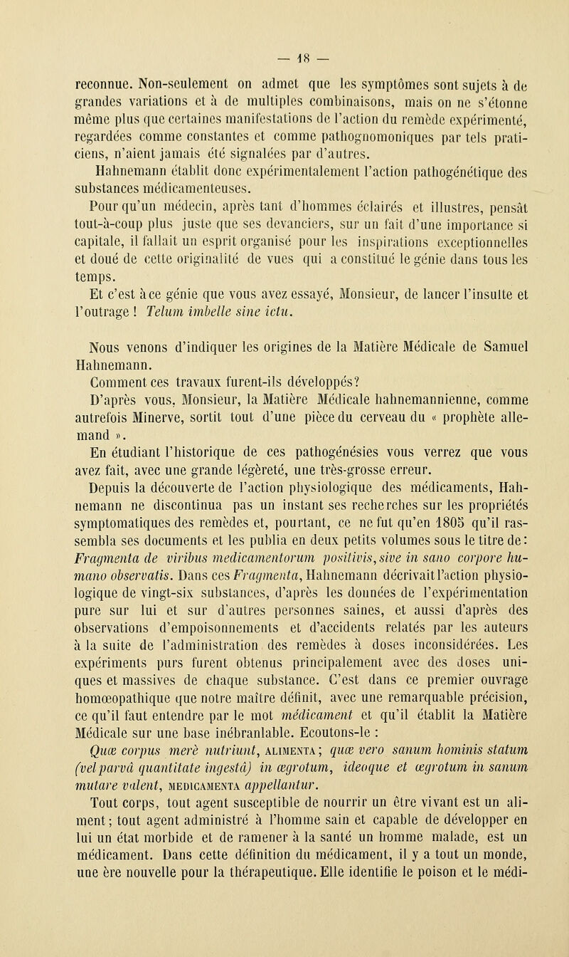 reconnue. Non-seulement on admet que les symptômes sont sujets à de grandes variations et à de multiples combinaisons, mais on ne s'étonne même plus que certaines manifestations de l'action du remède expérimenté, regardées comme constantes et comme patliognomoniques par tels prati- ciens, n'aient jamais été signalées par d'autres. Hahnemann établit donc expérimentalement l'action pathogénétique des substances médicamenteuses. Pour qu'un médecin, après tant d'hommes éclairés et illustres, pensât tout-à-coup plus juste que ses devanciers, sur un fait d'une importance si capitale, il fallait un esprit organisé pour les inspirations exceptionnelles et doué de cette originalité de vues qui a constitué le génie dans tous les temps. Et c'est à ce génie que vous avez essayé, Monsieur, de lancer l'insulte et l'outrage ! Telum imbelle sine ictu. Nous venons d'indiquer les origines de la Matière Médicale de Samuel Hahnemann. Commentées travaux furent-ils développés? D'après vous, Monsieur, la Matière Médicale hahnemannienne, comme autrefois Minerve, sortit tout d'une pièce du cerveau du « prophète alle- mand ». En étudiant l'historique de ces pathogénésies vous verrez que vous avez fait, avec une grande légèreté, une très-grosse erreur. Depuis la découverte de l'action physiologique des médicaments, Hah- nemann ne discontinua pas un instant ses recherches sur les propriétés symptomatiques des remèdes et, pourtant, ce ne fut qu'en 1805 qu'il ras- sembla ses documents et les publia en deux petits volumes sous le titre de : Fragmenta de viribiis medicamentorum positivis, sive in sano corpore hu- mano observatis. Dans ces Fra(/me»to, Hahnemann décrivait Faction physio- logique de vingt-six substances, d'après les données de l'expérimentation pure sur lui et sur d'autres personnes saines, et aussi d'après des observations d'empoisonnements et d'accidents relatés par les auteurs à la suite de l'administration des remèdes à doses inconsidérées. Les expérimenls purs furent obtenus principalement avec des doses uni- ques et massives de chaque substance. C'est dans ce premier ouvrage homœopathique que notre maître définit, avec une remarquable précision, ce qu'il faut entendre par le mot médicament et qu'il établit la Matière Médicale sur une base inébranlable. Ecoutons-le : Quœ corpus merè nutriunt, alimenta ; quœ vero saniim hominis statiim (velparvâ quantitate ingestâ) in œgrotum, ideoque et œgrotum in sanmn mutare valent, medicamenta appellantur. Tout corps, tout agent susceptible de nourrir un être vivant est un ali- ment; tout agent administré à l'homme sain et capable de développer en lui un état morbide et de ramener à la santé un homme malade, est un médicament. Dans cette définition du médicament, il y a tout un monde, une ère nouvelle pour la thérapeutique. Elle identifie le poison et le médi-