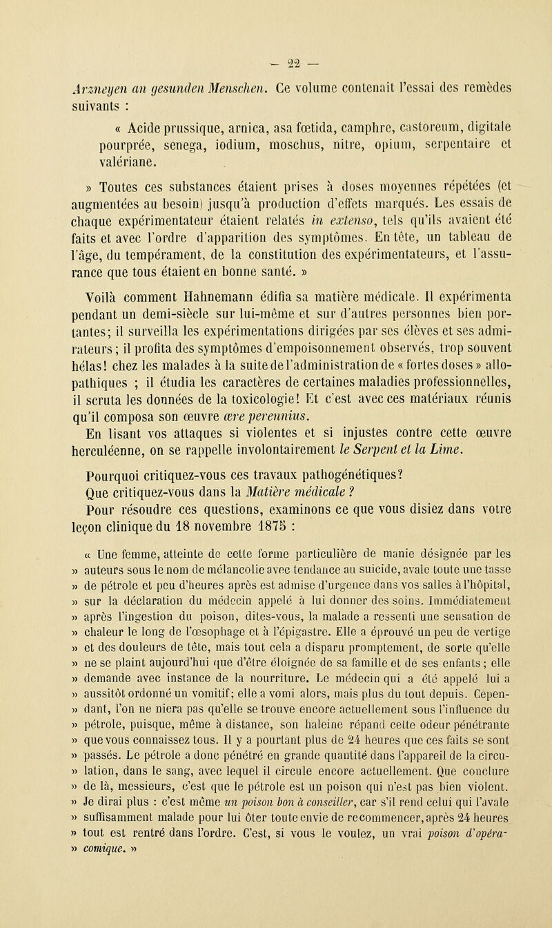 Arztieyen an gesunden Menschen. Ce volume conlenait l'essai des remèdes suivants : « Acide pnissique, arnica, asa fœtida, camphre, castoreiim, digitale pourprée, senega, iodium, moschus, nitre, opium, serpentaire et valériane. » Toutes ces substances étaient prises à doses moyennes répétées (et augmentées au besoin) jusqu'à production d'effets marqués. Les essais de chaque expérimentateur étaient relatés in extenso, tels qu'ils avaient été faits et avec l'ordre d'apparition des symptômes. Entête, un tableau de l'âge, du tempérament, de la constitution des expérimentateurs, et l'assu- rance que tous étaient en bonne santé. » Voilà comment Hahnemann édifia sa matière médicale. Il expérimenta pendant un demi-siècle sur lui-même et sur d'autres personnes bien por- tantes; il surveilla les expérimentations dirigées par ses élèves et ses admi- rateurs ; il profita des symptômes d'empoisonnement observés, trop souvent hélas I chez les malades à la suite de l'administration de « fortes doses » allo- pathiques ; il étudia les caractères de certaines maladies professionnelles, il scruta les données de la toxicologie! Et c'est avec ces matériaux réunis qu'il composa son œuvre œreperennius. En lisant vos attaques si violentes et si injustes contre cette œuvre herculéenne, on se rappelle involontairement le Serpent et la Lime. Pourquoi critiquez-vous ces travaux pathogénétiques? Que critiquez-vous dans la Matière médicale ? Pour résoudre ces questions, examinons ce que vous disiez dans votre leçon clinique du 18 novembre 1875 : ce Une femme, atteinte de cette forme particulière de manie désignée par les auteurs sous le nom de mélancolie avec tendance au suicide, avale toute une tasse de pétrole et peu d'heures après est admise d'urgence dans vos salles à l'hôpital, sur la déclaration du médecin appelé à lui donner des soins. Immédiatement après l'ingestion du poison, dites-vous, la malade a ressenti une sensation de chaleur le long de l'œsophage et à l'épigastre. Elle a éprouvé un peu de vertige et des douleurs de tête, mais tout cela a disparu promptement, de sorte qu'elle ne se plaint aujourd'hui que d'être éloignée de sa famille et dé ses enfants ; elle demande avec instance de la nourriture. Le médecin qui a été appelé lui a aussitôt ordonné un vomitif; elle a vomi alors, mais plus du tout depuis. Cepen- dant, l'on ne niera pas qu'elle se trouve encore actuellement sous l'influence du pétrole, puisque, même à distance, son haleine répand celte odeur pénétrante que vous connaissez tous. Il y a pourtant plus de 24 heures que ces faits se sont passés. Le pétrole a donc pénétré en grande quantité dans l'appareil de la circu- lation, dans le sang, avec lequel il circule encore actuellement. Que conclure de là, messieurs, c'est que le pétrole est un poison qui n'est pas hien violent. Je dirai plus : c'est même tm poison bon à conseiller, car s'il rend celui qui l'avale suffisamment malade pour lui ôter toute envie de recommencer, après 24 heures tout est rentré dans l'ordre. C'est, si vous le voulez, un vrai poison d'opéra- comique. »