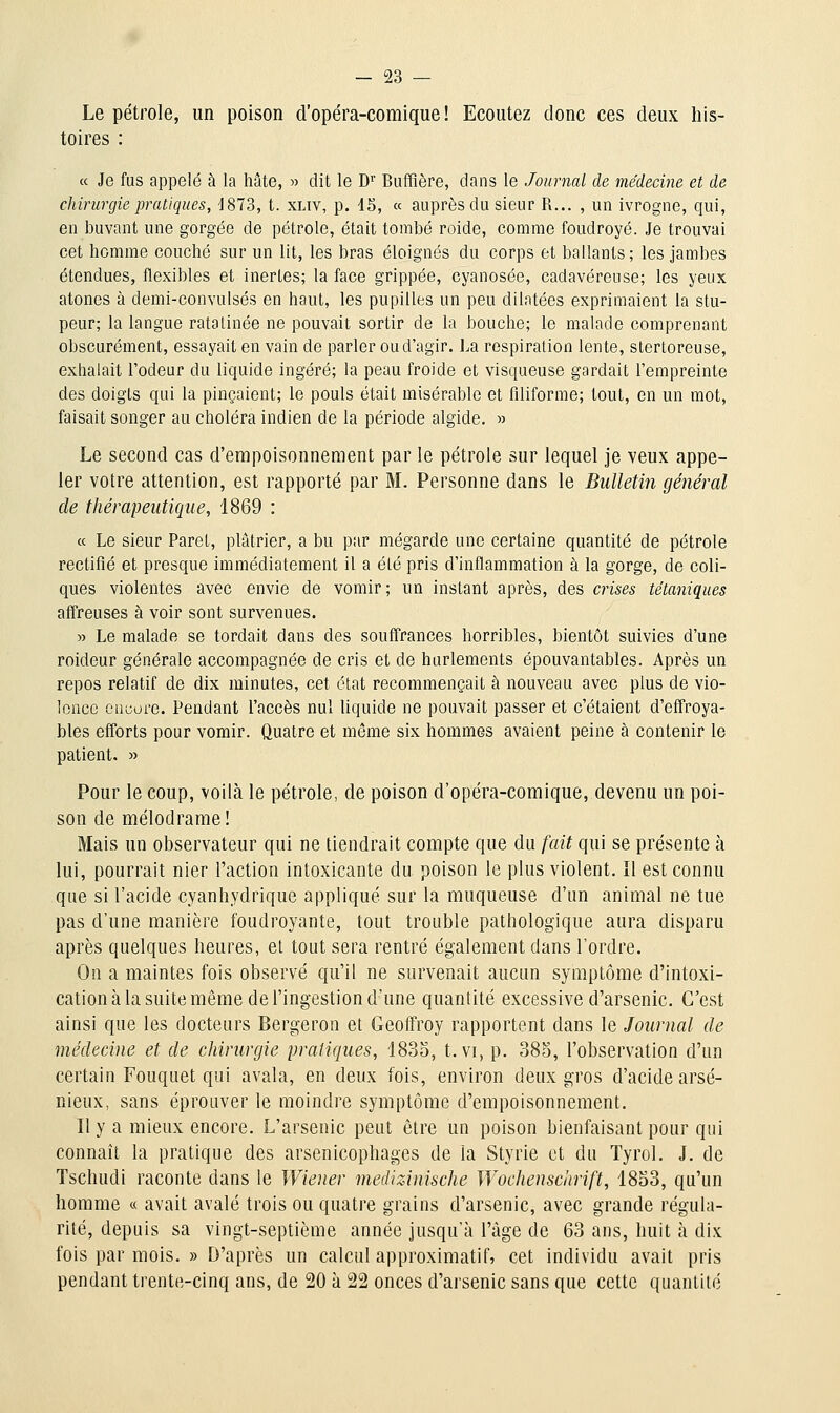 Le pétrole, un poison d'opéra-comique! Ecoutez donc ces deux his- toires : ce Je fus appelé à la hâte, » dit le D' Buffière, dans le Journal de médecine et de chirurgie pratiques, 'J873, t. xLiv, p. 15, « auprès du sieur R... , un ivrogne, qui, en buvant une gorgée de pétrole, était tombé roide, comme foudroyé. Je trouvai cet homme couché sur un lit, les bras éloignés du corps et ballants; les jambes étendues, flexibles et inertes; la face grippée, cyanosée, cadavéreuse; les yeux atones à demi-convulsés en haut, les pupilles un peu dilatées exprimaient la stu- peur; la langue ratatinée ne pouvait sortir de la bouche; le malade comprenant obscurément, essayait en vain de parler ou d'agir. La respiration lente, slertoreuse, exhalait l'odeur du liquide ingéré; la peau froide et visqueuse gardait l'empreinte des doigts qui la pinçaient; le pouls était misérable et fdiforme; tout, en un mot, faisait songer au choléra indien de la période algide. » Le second cas d'empoisonnement par le pétrole sur lequel je veux appe- ler votre attention, est rapporté par M. Personne dans le Bulletin général de thérapeutique, 1869 : « Le sieur Paret, plâtrier, a bu par mégarde une certaine quantité de pétrole rectifié et presque immédiatement il a été pris d'inflammation à la gorge, de coli- ques violentes avec envie de vomir; un instant après, des crises tétaniques affreuses à voir sont survenues. » Le malade se tordait dans des souffrances horribles, bientôt suivies d'une roideur générale accompagnée de cris et de hurlements épouvantables. Après un repos relatif de dix minutes, cet état recommençait à nouveau avec plus de vio- lence ciiuore. Pendant l'accès nul Uquide ne pouvait passer et c'étaient d'effroya- bles efforts pour vomir. Quatre et même six hommes avaient peine à contenir le patient. » Pour le coup, voilà le pétrole, de poison d'opéra-comique, devenu un poi- son de mélodrame! Mais un observateur qui ne tiendrait compte que du fait qui se présente à lui, pourrait nier l'action intoxicante du poison le plus violent. îl est connu que si l'acide cyanhydrique appliqué sur la muqueuse d'un animal ne tue pas d'une manière foudroyante, tout trouble pathologique aura disparu après quelques heures, et tout sera rentré également dans l'ordre. On a maintes fois observé qu'il ne survenait aucun symptôme d'intoxi- cation à la suite même de l'ingestion d'une quantité excessive d'arsenic. C'est ainsi que les docteurs Bergeron et Geoffroy rapportent dans le Journal de médecine et de chirurgie pratiques, '1835, t. vi, p. 385, l'observation d'un certain Fouquet qui avala, en deux fois, environ deux gros d'acide arsé- nieux, sans éprouver le moindre symptôme d'empoisonnement. Il y a mieux encore. L'arsenic peut être un poison bienfaisant pour qui connaît la pratique des arsenicophages de la Styrie et du Tyrol. J. de Tschudi raconte dans le Wiener medizinische Wochenschrift, 1853, qu'un homme « avait avalé trois ou quatre grains d'arsenic, avec grande régula- rité, depuis sa vingt-septième année jusqu'à l'âge de 63 ans, huit à dix fois par mois. » D'après un calcul approximatif, cet individu avait pris pendant trente-cinq ans, de 20 à 22 onces d'arsenic sans que cette quantité