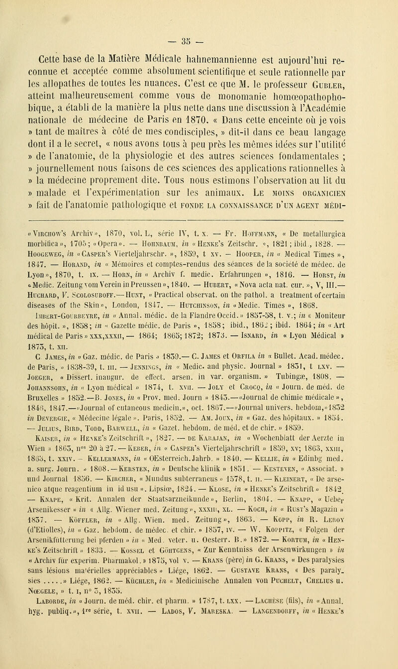 Cette base de la Matière Médicale hahnemannienne est aujourd'hui re- connue et acceptée comme absolument scientifique et seule rationnelle par les allopathes de toutes les nuances. C'est ce que M. le professeur Gubler, atteint malheureusement comme vous de monomanie homœopathopho- bique, a établi de la manière la plus nette dans une discussion à l'Académie nationale de médecine de Paris en 1870. « Dans cette enceinte où je vois » tant de maîtres à côté de mes condisciples, » dit-il dans ce beau langage dont il a le secret, « nous avons tous à peu près les mêmes idées sur l'utilité » de l'anatomie, de la physiologie et des autres sciences fondamentales ; » journellement nous faisons de ces sciences des applications rationnelles à » la médecine proprement dite. Tous nous estimons l'observation au lit du » malade et l'expérimentation sur les animaux. Le moins organicien » fait de l'anatomie pathologique et fonde la connaissance d'un agent médi- «ViRCHOw's Archiv», 1870, vol. L, série IV, t. x. — Fr. Hoffmann, « De metallurgica morbifica», 1705; «Opéra». — Hohnbaum, in «Henke's Zeitschr. >), 1821 ; ibid., 1828. — HooGEWEG, in «Casper's Vierteljalirschr. », 1859, t xv. - Hooper, in « Médical Times », 1847. — HoRAND, in « Mémoires et comptes-rendus des séances delà société de médec. de Lyon», 1870, t. ix.—Horn, z» « Archiv f. raedic. Erfalirmigen », 1816. — Horst, m oMedic. ZeitungyomVereiniaPreussen», 1840. — Hubert, «Nova acta nat. ciir. », V, HI.— HucHARD, F. ScoLosuBOFF.—HuNT, « Practical observât, on tlie pathol. a treatment of certain diseases of tbe Skin», London, 184-7. — Hutchinson, in «Medic. Times », 1868. liiBERT-GouRBEYRE, in « Annal, médic. de la Flandre Occid.» 1837-58, t. v.; in « Moniteur des hôpit. », 1858; in ■( Gazette médic. de Paris », 1858; ibid., 18(5^ ; ibid. 1864; in «Art médical de Paris » xxx,xxxn, — 1864; 1865; 1872; 1873. — Isnard, in «Lyon Médical » 1873, t. XII. G James, in « Gaz. médic. de Paris •> 1859.— G. James et Orfila in « Bullet. Acad. médec. de Paris, » 1838-39, t. m. — Jennings, in « Medic. and physic. Journal » 1851, t lxv. — JoEGER, « Dissert, inaugur. de effect. arsen. in var. organism. » Tubingse, 1808. — Johannsohn, in « Lyon médical » 1874, t. xvn. — Joly et Grocq, in « Journ. de méd. de Bruxelles » 1852.—B. Jones, in « Prov. med. Journ » 1845.—«Journal de chimie médicale », 184(i, 1847.—«Journal ofcutaneous medicin.», oct. 1867.—«Journal univers. bebdom,»1852 in Devergie, « Médecine légale ». Paris, 1852. — Am. Joux, in « Gaz. des hôpitaux. » 1854. — JuLius, BiRD, ToDD, Barwell, in « Gazet. hebdom. de méd. et de chir. » 1859. Kaiser, in « He\ke's Zeitschrift », 1827. — de Karajan, in « Wochenblatt derAerzte in Wien )) 1865, n< 20 à27. —Keber, in « Gasper's Vierteljahrschrift » 1859, xv; 1863, xxiii, 1863, t. XXIV. - Kellermann, in « OEsterreich.Jahrb. » 1840. — Kellie, in « Edinbg med. a. surg. Journ. » 1808.—Kersten, in « Deutsche klinik » 1851. — Kesteven, « Associât. » und Journal 1856. — Kikcher, « Mundus subterraneus » 1578, t. n. — Kleinert, « De arse- nico atque reagentium in idusu ». Lipsiœ, 1824. — Klose, in « Henke's Zeitschrift» 1842_ — Knape, « Krit. Annalen der Staatsarzneikunde», Berlin, 1804. —Knapp, « Ueber Arsenikesser » in « AUg. Wiener med. Zeitung», xxxiii, xl. — Koch, in « Rusï's Magazin » 1837. — KôFFLER, in « Allg. Wien. med. Zeitung», 1863. — Kopp, m R. Leroy (d'Etiolles), in « Gaz. hebdom. de médec. et chir. » 1857, iv. — W. Koppitz, « Folgen der Arsenikfiitterung bei pferden » in « Med. veter. u. Oesterr. B.» 1872. — Kortum, in « Hen- ke's Zeitschrilt » 1833. — KossEL et Gohtgens, « Zur Kenntniss der Arsenwirkungen » in « Archiv fiïr expcrim. Pharmakol. » i875, vol v. — Krans (père) in G. Krans, « Des paralysies sans lésions ma'érielles appréciables » Liège, 1862. — Gustave Krans, « Des paraly. sies » Liège, 1862. — Kiichler, in « Medicinische Annalen von Puchelt, Chelius u. NœGELE, » 1.1, n ô, 1855. Laborde, m « Journ. de méd. chir. et pharm. » 1787, t. lxx. — Lachèse (fils), in «Annal, hyg. publiq.», 1 série, t. xvii. — Lados, 7. Mareska. — Langendorff, m « Henke's