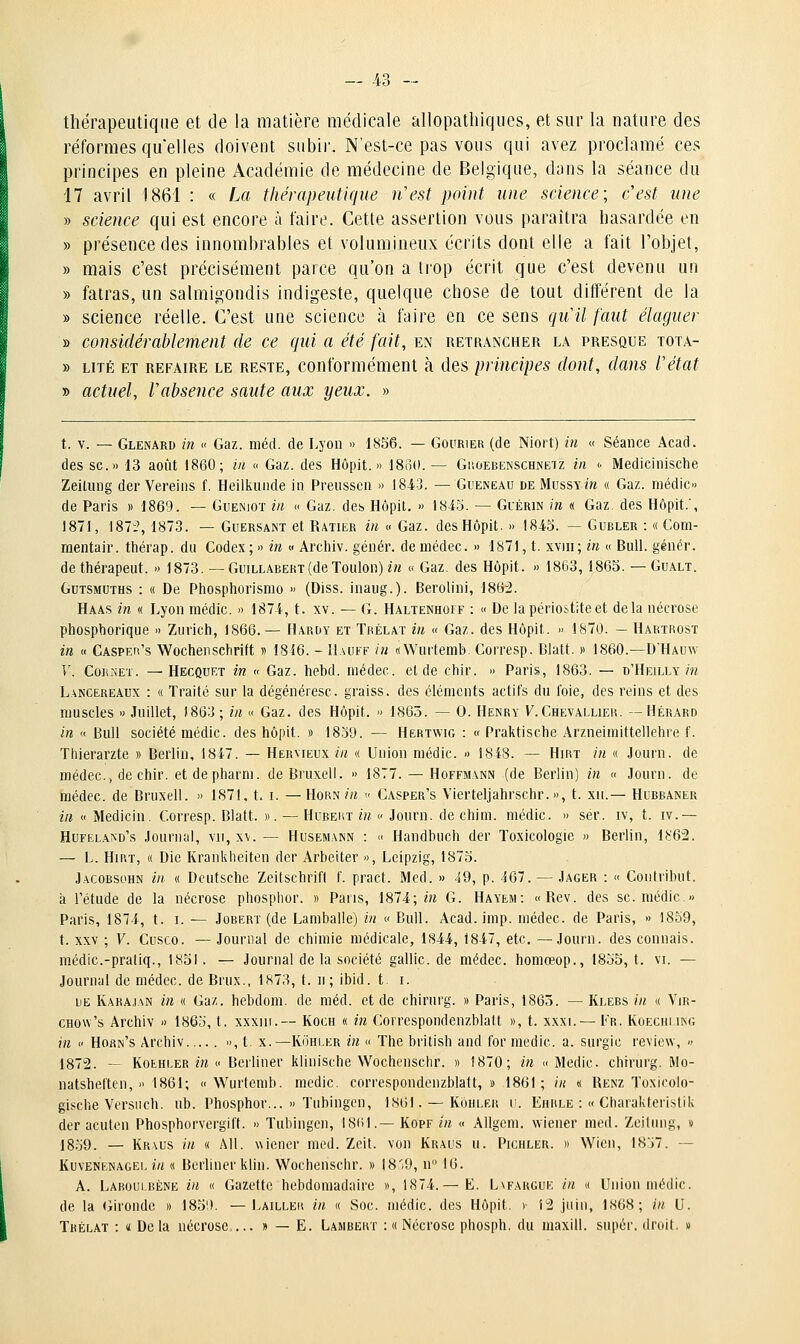 thérapeutique et de la matière médicale allopatliiqiies, et sur la nature des réformes quelles doivent siibii'. N'est-ce pas vous qui avez proclamé ces principes en pleine Académie de médecine de Belgique, dans la séance du 17 avril 1861 : « La thérapeutique liest point une science ; c'est une » science qui est encore à faire. Cette assertion vous paraîtra hasardée en » présence des innombrables et volumineux écrits dont elle a fait l'objet, » mais c'est précisément parce qu'on a tiop écrit que c'est devenu un » fatras, un salmigondis indigeste, quelque chose de tout différent de la » science réelle. C'est une science à faire en ce sens qiiil faut élaguer » considérablement de ce qui a été fait, en retrancher la presque tota- » LiTÉ ET REFAIRE LE RESTE, Conformément à des principes dont, dans l'état » actuel, Vabsence saute aux yeux. » t. V. — Glenard in « Gaz. méd. de Lyon » t8S6. — Gourier (de Niort) in « Séance Acad. des se.» 13 août 1860; in « Gaz. des Hôpit. » 186(1. — Ghoebenschneiz in <• Medicinische Zeitung der Vereins f. Heilkunde in Preusscn » 1843. — Gueneau deMussy/w « Gaz. médic» de Paris » 1869. — Guenioï in « Gaz. des Hôpit. » 1843. — Guérin in « Gaz. des Hôpit., 1871, 187:% 1873. — Guersant et Ratier in » Gaz. des Hôpit. » 1843. — Gubler : « Com- raentair. thérap. du Codex ; » in « Arcliiv. génér. de niédec. » 1871, t. xviii ; in « Bull, génér. de thérapeut. » 1873. —Guillabert(de Toulon) in » Gaz. des Hôpit. » 1863, 1865. — Gualt. GuTSMUTHS : « De Phosphorismo » (Diss. inaiig.). Berolini, 1862. Haas in « Lyon niédic. » 1874, t. xv. — G. Haltenhoit : « De lapériostiteet delà nécrose phosphorique » Zurich, 1866.— Hardy et Tkélat in « Gaz. des Hôpit. » 1870. — Hartrost in « CASPEfi's Wochenschriit n 1846. - I1.\uff in «Wurtemb. Corresp. Blatt. » 1860.—D'Hauw Y. CoR.'sET. —Heccuet in « Gaz. hebd. niédec. et de chir. » Paris, 1863. — d'Heilly m L.^NCEREÂUx : « Traité sur la dégénéresc. graiss. des cléments actifs du foie, des reins et des muscles » Juillet, 1863 ; in « Gaz. des Hôpit. » 1865. — 0. Henry F. Chevallier. — Hérard in « Bull société raédic. des hôpit. » 1839. — Hertwig : « Praktische Arzneiniittellehre f. Thierarzte » Berlin, 1847. — Hervieux in « Union niédic. » 1848. — Hirt in « Journ. de médec.j de chir. et de pharm. deBruxell. » 1877. — Hoffmann (de Berlin) in « Journ. de médec. de Bruxell. » 1871. t. i. — Horn/« <■ Casper's Vierteljahrschr.», t. xii.— Hubbaner in « Medicin. Corresp. Blatt. ». — Hubert in » Journ. de chini. niédic. » sér. iv, t. iv.— Hufela^d's Journal, vu, x\. — Husemann : « Handbuch der Toxicologie » Berlin, \^62. — L. HiRT, « Die Krankheiten der Arbeiter », Leipzig, 1875. Jacobsohn in « Deutsche Zeitschrift f. pract. Med. » 49, p. 167. — Jager : « Contribut. à l'étude de la nécrose phosphor. » Pans, 1874; m G. Hayem: «Rev. des se. niédic.» Paris, 1874, t. i. — Jobert (de Lamballe) in « Bull. Acad. imp. médec. de Paris, » 1859, t. XXV ; V. Cusco. — Journal de chimie médicale, 1844, 1847, etc. —Journ. des connais, médic.-pratiq., 1851. — Journal de la société gallic.de médec. honiœop., 1835, t. vi. — Journal de niédec. de Brux., 1873, t. ii ; ibid. t i. UE Karaj.sn in « Gaz. hebdom. de méd. et de chirurg. » Paris, 1863. — Klebs in « Vir- CHOw's Archiv » 1863, t. xxxiii.— Koch « in Correspondenzblalt », t. xxxi. — Fr. Koechlikg in « Horn's Archiv », t x.—Kôhi.er in « The british and for niedic. a. surgic review, » 1872. — KoEHLER m « Berliner klinische Wochenscbr. » !870; in » Medic chirurg. Mo- natsheften, » 1861; «Wurtemb. niedic. correspondenzblalt,» 1861; in « Renz Toxicolo- gische Versnch. ub. Phosphor... » Tubingen, 1861. —Kôhler u. Ehrle : « Charakterislik der acuten Phosphorvergiff. » Tubingen, 18(il.— Kopf in « AUgem. wiener med. Zeitung, » 1839. — Kraus in « AH. wiener med. Zeit. von Kraus u. Pichler. » Wicii, 1837. — KuvENENAGEi, i/i « Bcrlincr kliu. Wochenschr. » 18'9, n 16. A. Laroui.rène in « Gazette hebdomadaire », 1874.— E. Lvfargue in « Union médic. de la (iironde » 185'). —Lailler in « Soc. niédic. des Hôpit. > i2 juin, 1868; in U. Trélat : « De la nécrose,... » — E. Lambert : « Nécrose phosph. du uiaxill. super, droit. »