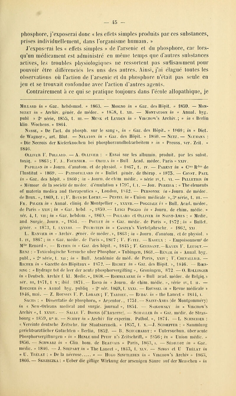 phosphore, j'exposerai donc « les efl'ets simples produits par ces substances, prises individuellement, dans l'organisme humam. » J'exposerai les « effets simples » de l'arsenic et du phosphore, car lors- qu'un médicament est administré en même temjis que d'auties substances actives, les troubles physiologiques ne ressortent pas suffisamment pour pouvoir être différenciés les uns des autres. Ainsi, j'ai élagué toutes les observations où l'action de l'arsenic et du phosphore n'était pas seule en jeu et se trouvait confondue avec l'action d'autres agents. Contrairement à ce qui se pratique toujours dans l'école allopathique, je MlLLARD in « Gaz. hebdomad. » 1863. — Moigno in « Gaz. des Hôpit. » tSSQ. — Mon- NEP.ET in « Arcliiv. génér. de médec. » I808, t. xii. — Montaudon in « Annal, liyg. publ » S» série, 18o5, t. m.— Mum< et Leyden in « ViRcnow's Archiv. ; » in « Berlin kiin. Wochens. » 1864. Nasse, « De l'act. du pliosph. sur le sang», in « Gaz. des Hôpit. » 1860; in « Dict. de Wagner», art. Blut. — Nelaion in » Gaz. des Hôpit. » 1860.— Netz.— Ni:;u,mann : « Die Necrois der Kielerknouhen bei phosphorzundholzarbeitem » m « Preuss. ver. Zeit. » 1846. Olliver F. PoLKAitu. —A. Ollivier :  Essai sur les albumin. produit, par les subst. toxiq. » 1863 ; V. A. Fournier. — Orfila in « Bull. Àcad. médec. Paris » xxiv. Papillon in « Jour», d'anatom. et de physiol. <> FS67, t. iv. — Parem in « 0=* R'^^ de l'Institut » 1869. — Patp.ouillard in « Bullet. génér. dethérap. » 1873. — Const. Paul in « Gaz. des bôpit. » 1860 ; in « .lourn. de chim. niédic. » série iv, t. vi. — Pelletiek in  Ménioir de la société de modec. d'émulation » 1797, 1.1. — Joh. Pkreiiu : «ïhe éléments of niateria medica and therapeutics », London, isi^. — Personne mc.Journ. de médec, de Brux. », 1869, t. i ; F. Buys de Loury.— Pestel in <> Union médicale », 3*= série, t. m. — Fr. Pilger in « Annal, cliniq. de Montpellier », xxxvii.— Poggiale i'i « Bull. Acad. médec. de Paris » xxiv; in « Gaz. hebd. », l8o9.— Luici Poggio in « Journ. de chim. médic. » sér. 4, t. vu; in « Gaz. hebdcm. », 1863. — Pollard et Olliver in Saint-Ames : « Medic. and. Surgic. Journ. », IS.^i. — Poulet in « Gaz. médic. de Paris », iSl^;in « Bullet. génér. » 1873, t. Lxxxni. — Puchstein in « Casper's Vierteljahrschr. » 186i!, xxi. L. Ranvier in » Archiv. génér. de médec», 1863; in «Journ. d'analom. et de physiol. » t. IV, 1867 ; in « Gaz. médic. de Paris », 1867 ; F. Fiaiz. — Raoulx : ■■ Empoisonneni' de M' Renard». — Ratieh m « Gaz. des hôpit. », 184S; F. Guersant. —Rayei! F. Leudet.— Renz : Toxicologische Versuche uber Phosphor. » Tubingen, 1861.—Réveil m « Annal, hyg. piibl.. » 2'= série, t. xii ; in « Bull. Académie de méd. de Paris, xxiv ; F. Chevallier. — Ricuer in « Gazette des Hôpitaux » 1S7'2. — Richet in « Gaz. des Hôpit. », 1846. — Roes- siNG : « Bydrage tôt de leer der acute phosphorvergifting », Groningen, 872. — 0. Rollinger m « Deutsch. Archiv f. kl. Medic», 1868.— Rommelaere in « Bull acad. médec. de Belgiq.» sér. III, 1S71, t v; ibid. 1874.— Rond in « Journ. de chim. médic. », série iv, t. 11. — Boucher in « Annal hyg. publiq. » 2 sér. 1869, t. xxxi. — Roussel/n « Revue médicale » 1846, mai. — Z. Roussin F. P. Lorain ; F. Tardieu. — Rudai. in « the Lancet » 1814, i. Saciis : « Dissertatio de phosphore, » Argentor., 1751.— Saint-Ames (de Montgomméry) in « New-Oiieans médical and surgic. journal », 1854. — Saikowsky in « Virchow's Archiv », t xxxiv. — Salle F. Dionis (d'Auxerre). — Scmaller in « Gaz. médic de Stras- bourg » 1859, n» II. — ScHiFF m « Archiv fiirexperim. Pathol. », 1874. — L Schneider: « Vereinte deutsche Zeitschr. fiir Staatsarzneik. » 18o7, t. x.—J. Sciioeffeu : « Sammluiig gerichtsarztlichcr Gutachten » Berlin, 18o2. — B. Scirchardt : « Untersuchun. t'iberacute Phosphorvergiftungen  iii << HENLEund Pfeif r's Zcitschril't, » 1856; in « Union médic. » 1856. — ScHWARZ in « Clin. hom. de Beauvais » Paris, 1863, 1. —Sédillot in « Gaz. médic. » 1816. — J. Shepart m « The Lancet », 18i3, t. xlv. — Simon et U Trélat in « U. Tr.ÉLAT : » De la nécrose » — Hugo Sinftleren in ■< Virchow's Archiv » 1865, 1866. — Skrzeczka : « Ueber die giftige Wirkung der arscnigen Saure auf der Menschen » in