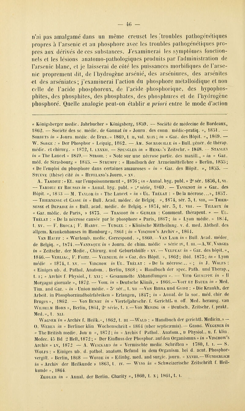 n'ai pas amalgamé dans un même creuset les 'troubles patliogénétiques l)ropres à l'arsenic et au phosphore avec les troubles palhogéiiéliqiies pro- pres aux dérivés de ces substances, .l'examinerai les symptômes fonction- nels et les lésions anatomo-palhologiques produits par l'administration de l'arsenic blanc, et je laisserai de côte les puissances morbifiqiies de l'arse- nic proprement dit, de l'hydrogène arsénié, des arséniiires, des arsénites •et des arséniates; j'examinerai l'action du phosphore mélalloïdique et non celle de l'acide phosphoreux, de l'acide phosphorique, des hypophos- phites, des phosphites, des phosphates, des phosphuies et de l'hydrogène phosphore. Quelle analogie peut-on établir a priori entre le mode d'action « Kônigsberger medic. Jahrbucher » Kônigsberg, 1859. — Société de médecine de Bordeaux, 1862. — Société des se. médic. de Gannat in « Jourii. des conn. médic-pratiq. », 1831. — Sorbets in « Jourii. médic. de Briix. » 1869, t. n, vol. xlix; m « Gaz. des Hôpit. , 18(39. — W. SoRGE ; « Der Phosplior » Leipzig, 1862. — Am. Solrrouille in  Bull, génér. de thérap. médic. etchirurg. » 1872, t. lxxxii. — Spengler in « Henki/s Zeitsclir. » 1848. -- Stanley in « The Lancet » 18i9.— Strohl : « Note sur une nécrose partie, des maxill., » in « Gaz. méd. de Strasbourg » 1815. — Struhpf : « Handbuch der Arzneimittellebre » Berlin, 1835; « De l'emploi du phosphore dans certaines amauroses » in « Gaz. des Hôpit. », 1853. — Stl'eve (thèse) cité in « Hufeland's Journ. » xv. A. TARDiEu:«Et. sur l'empoisonnement », 1876; //i «Annal, hyg. publ. » 2«sér. 1836, t. \i. — Tardieu et RoLSsiN m « Annal, hyg. publ. » i« série, 1869. — Tavignot in « Gaz. des Hôpit. », \8'y.i — M. T.'vYLOR in a The Lancet » in « Ul. Trél.at : « Delà nécrose...», 1837. — Thiernesse et Casse in « Bull. Acad. médec. de Belgiq. », 1874, sér. 3, t. viii, — Thier- NESSE et Depaihe ira « Bull. acad. médic. de Belgiq. » 1874, sér. 3, t. vui. — Tillaux in « Gaz. médic. de Paris, » 1873. — Trasbot in « Gubler : Comment, thérapeut. » — Ul. Trélat : « De la nécrose causée par le phosphore » Paris, 1867; in « Lyon médic. » 18/4, t. XV. — V. Broca; V. Hardy. — Tungel : o Klinische Mittheilung. v. d. med. Abtheil. dos allgem. Kraniienhauses in Hamburg», 1861 ; in « Vimchow's Archiv », 1864. Van Haoff : « Wuitemb. medic. Correspond. », 1860.—Van Lair inn Bull. Acad. médec. de Belgiq. », 1874.—Vannaque in 't Journ. de chim. médic » série iv, t. ui.—A.W.Varges in  Zeitschr. der Medic, Chirurg. und Geburtshiilfe » xv. — Velpeau in « Gaz. des hôpit. », 1846.—Verliag, V. Fkitz. — Verneuil in « Gaz. des Hôpit. », 1862; ibid. 1873; m« Lyon médic » 1874, t. xv. — Virchovv in Ul. Trélat : «De la nécrose... » ; m J. Wolfs : « Einiges ub. d. Pathol. Anatom. . Berlin, 1868; « Handbuch der spec. Path. undTherap., t. i; « Archiv f. Physiol., t. xxi ; « Gesamraelte Abhandlungen ». — Vue Giuskppe in « Il Morgagni giornale », 1872. — Vohl in « Deutsche Kliniii, » 1866.-Voit et Badèr in « Med. Tim. and Gaz. » in .< Union médic. » 3 sér., t. xu —Von BiBRAund Gust : « DieKrankh. der Arbeit. in Phosphorzïindholzfabrilien » Erlangen, 1847; in « Annal, de la soc. méd. chir de Bruges», 1862. ■— Von Bunau in « Vierteljahrschr. f. Gerichtl. u. off. Med. herausg. van Wilhelm Horn », Berlin, 1864, 2« série, t. i.—Von Mebing in « Deutsch. Zeitschr. f. prakt. Med.», t. XLi. Wagner in «Archiv f. Heilli., 1862, t. m—Wald : « Handbuch der gerichtl. Medicin.» ~ 0. Weber in « Berliner klin Wochenschrilt » 1861 (iiber septicaemia).— Georg. Wegener in  TheBritish medic. Jou n », 1872; in « Archiv f Pathol., Anatom., u Physiol., u. f. klin. Medec. 45 Bd 2 Heft, 1872 ; » Der Einfluss der Phosphor. auf den Organismus » in « Virchow's Archiv » lv, 1872 — A. Wfickard in « Vermischte medic. Schriften » 1780, t. i. — S. VS'olfs: « Einiges ub. d. pathol. anatom. Befund in dem Organism. bel d. acut. Phosphor- vergift. » Berlin, 1868 — Worbe in « Edinbg. med. and surgic. journ. » xxvui.—Wunderlich in « Archiv der Heilkunde » 1863, t. iv. — Wvss in « Schweizerische Zeitschrift f. Heil- kunde », 1864. Zeidler m « Annal, der Berlin. Charity », 1860, t. x; 1861, t. i.