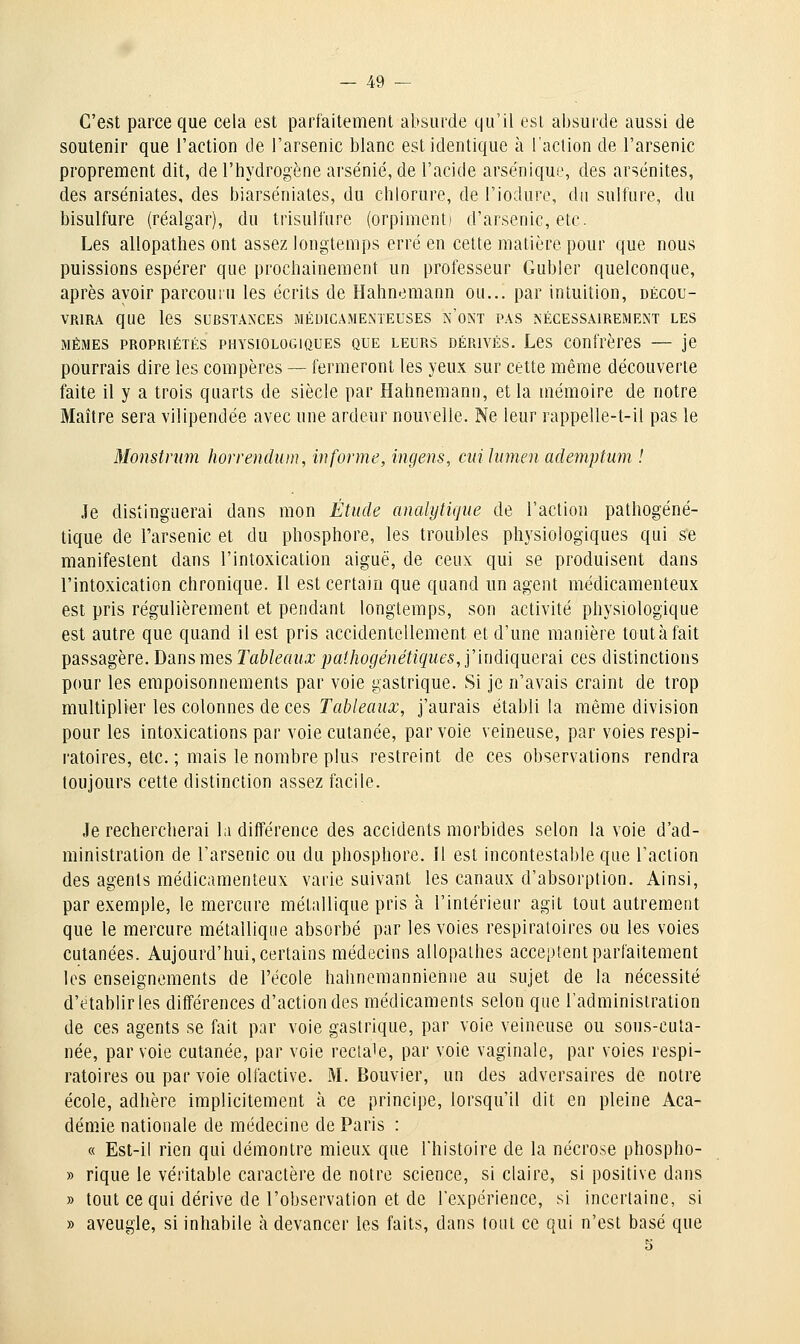 C'est parce que cela est parfaitement absurde qu'il est absurde aussi de soutenir que l'action de l'arsenic blanc est identique à l'action de l'arsenic proprement dit, de l'hydrogène arsénié, de l'acide arsénique, des arsénites, des arséniates, des biarséniates, du chlorure, de l'iodure, du sulfure, du bisulfure (réalgar), du trisulfure (orpiment) d'arsenic, etc. Les allopathes ont assez longtemps erré en cette matière pour que nous puissions espérer que prochainement un professeur Gubler quelconque, après avoir parcouru les écrits de Hahnemann ou... par intuition, décou- vrira que les substances médicamenteuses n'ont pas nécessairement les MÊMES propriétés PHYSIOLOGIQUES QUE LEURS DÉRIVÉS. LCS COUfrèrCS — jC pourrais dire les compères — fermeront les yeux sur cette même découverte faite il y a trois quarts de siècle par Hahnemann, et la mémoire de notre Maître sera vilipendée avec une ardeur nouvelle. Ne leur rappelle-t-il pas le Monstrmn horrendum, informe, ingens, cni lumen aclemptum ! Je distinguerai dans mon Étude analytique de l'action pathogéné- tique de l'arsenic et du phosphore, les troubles physiologiques qui se manifestent dans l'intoxication aiguë, de ceux qui se produisent dans l'intoxication chronique. Il est certain que quand un agent médicamenteux est pris régulièrement et pendant longtemps, son activité physiologique est autre que quand il est pris accidentellement et d'une manière tcutàfait passagère. Dans mes Tableaux pathogénétiques, yindiquevâi ces distinctions pour les empoisonnements par voie gastrique. Si je n'avais craint de trop multiplier les colonnes de ces Tableaux, j'aurais établi la même division pour les intoxications par voie cutanée, par voie veineuse, par voies respi- ratoires, etc. ; mais le nombre plus restreint de ces observations rendra toujours cette distinction assez facile. Je rechercherai la différence des accidents morbides selon la voie d'ad- ministration de l'arsenic ou du phosphore. Il est incontestable que l'action des agents médicamenteux varie suivant les canaux d'absorption. Ainsi, par exemple, le mercure métallique pris à l'intérieur agit tout autrement que le mercure métallique absorbé par les voies respiratoires ou les voies cutanées. Aujourd'hui, certains médecins allopathes acceptent parfaitement les enseignements de l'école hahnemanniehne au sujet de la nécessité d'établir les différences d'action des médicaments selon que l'administration de ces agents se fait par voie gastrique, par voie veineuse ou sous-cuta- née, par voie cutanée, par voie recta'e, par voie vaginale, par voies respi- ratoires ou par voie olfactive. M. Bouvier, un des adversaires de notre école, adhère implicitement à ce principe, lorsqu'il dit en pleine Aca- démie nationale de médecine de Paris : « Est-il rien qui démontre mieux que l'histoire de la nécrose phospho- » rique le véritable caractère de notre science, si claire, si positive dans » tout ce qui dérive de l'observation et de l'expérience, si incertaine, si » aveugle, si inhabile à devancer les faits, dans tout ce qui n'est basé que 5