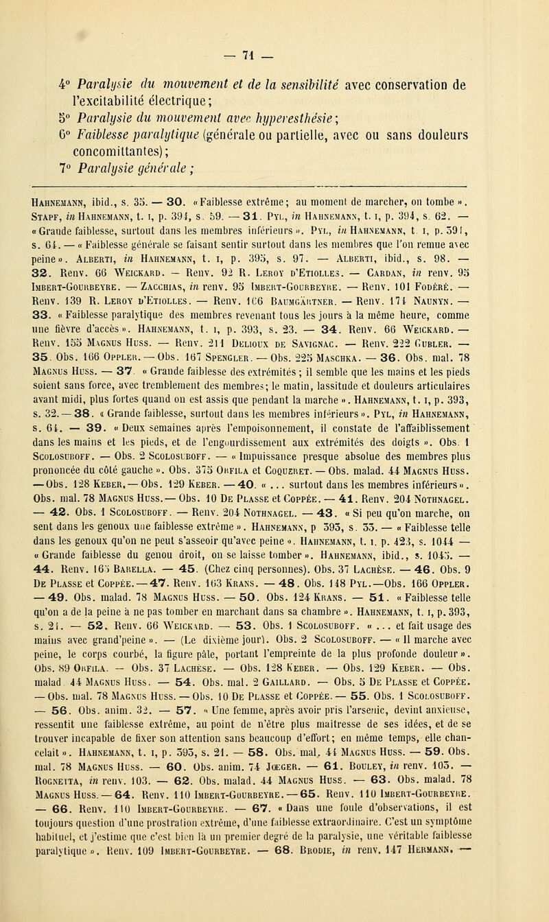 4° Paralysie du mouvement et de la sensibilité avec conservation de rexcltabilité électrique; 5° Paralysie du mouvement avec kyperesthésie; 6° Faiblesse paralytique {générale on ^3iV[iè\\ii, avec ou sans douleurs concomittantes) ; 1° Paralysie générale ; Hahnemann, ibid., s. 35. — 30. «Faiblesse extrême; au moment de marcher, on tombe «. Stapf, in Hahnemann, t. i, p. 391, s. 59. — 31. Pyl, in Hahnemann, 1.1, p. 394, s. 62, — « Grande faiblesse, surtout dans les membres inférieurs». Pyl, ««Hahnemann, t. i, p. 591, s. 6i. — « Faiblesse générale se faisant sentir surtout dans les membres que l'on remue avec peine». Alberti, in Hahnemann, t. i, p. 393, s. 97. — Alberti, ibid., s. 98. — 33. Renv. 66 Weickard. — Renv. 92 R. Leroy d'Etiolles. — Cardan, in renv. 9.ï Imbert-Gourbeyre. —Zacchias, m renv. 93 Imbeut-Gourbeyre. —Renv. 101 Fodéré. — Renv. 139 R. Leroy u'Etiolles. — Renv. 1C6 Baumgartner. —Renv. 17i Naunyn. — 33. « Faiblesse paralytique des membres revenant tous les jours à la même heure, comme une fièvre d'accès». Hahnemann, t. i, p. 393, s, 23. — 34. Renv. 66 Weickard. — Renv. 153 Magnus Huss. — Renv. 211 Delioux de Savignac. — Renv. 2-22 Cubler. — 35. Obs. 166 Oppler. —Obs. 167 Spengler. — Obs. 223 Maschka. — 36. Obs. mal. 78 Magnus Huss. — 37. « Grande faiblesse des extrémités ; il semble que les mains et les pieds soient sans force, avec tremblement des membres; le matin, lassitude et douleurs articulaires avant midi, plus fortes quand on est assis que pendant la marche ». Hahnemann, 1.1, p. 393, s. 32.-38. « Grande faiblesse, surtout dans les membres inférieurs». Pyl, in Hahnemann, s. 64. — 39. « Deux semaines après l'empoisonnement, il constate de l'affaiblissement dans les mains et les pieds, et de l'engourdissement aux extrémités des doigts ». Obs. l ScoLOSUBOFF. — Obs. 2 ScoLosLBOFF. —  Impuissauce presque absolue des membres plus prononcée du côté gauche ». Obs. 373 Okfila et Coqueret. — Obs. malad. .44 Magnus Huss. — Obs. 128 Keber, —Obs. 129 Keber. —40. «... surtout dans les membres inférieurs». Obs. mal. 78 Magnus Huss.— Obs. 10 De Plasse et Coppée. — 41. Renv. 204 Nothnagel. — 42. Obs. 1 Scolosuboff. — Renv. 204 Nothnagel. — 43. « Si peu qu'on marche, on sent dans les genoux une faiblesse extrême » . Hahnemann, p 393, s. 33. — « Faiblesse telle dans les genoux qu'on ne peut s'asseoir qu'avec peine ». Hahnemann, t. i. p. 423, s. 1044 — «Grande faiblesse du genou droit, on se laisse tomber ». Hahnemann, ibid., s. 104'j. — 44. Renv. 16o Barella. — 45. (Chez cinq personnes). Obs. 37 Lachèse. — 46. Obs. 9 De Plasse et Coppée. —47. Renv. 163 Krans. — 48. Obs. 148 Pyl.—Obs. 166 Oppler. — 49. Obs. malad. 78 Magnus Huss. —50. Obs. 124 Krans. — 51. « Faiblesse telle qu'on a de la peine a ne pas tomber en marchant dans sa chambre ». Hahnemann, t. i, p. 393, s. 21. — 52. Renv. 66 Weickard. — 53. Obs. 1 Scolosuboff. «... et fait usage des mains avec grand'peine ». — (Le dixième jour^. Obs. 2 Scolosuboff. — « 11 marche avec peine, le corps courbé, la figure pâle, portant l'empreinte de la plus profonde douleur ». Obs. 89 OuFiLA. — Obs. 37 Lachèse. — Obs. 128 Keber. — Obs. 129 Keber. — Obs. malad. 44 Magnus Huss, — 54. Obs. mal. 2 Gaillard. — Obs. 3 De Plasse et Coppée. — Obs. mal. 78 Magnus Huss.— Obs. 10 De Plasse et Coppée.— 55. Obs. 1 Scolosuboff. — 56. Obs. anim. 3i. — 57. « Une femme, après avoir pris l'arsenic, devint anxieuse, ressentit une faiblesse extrême, au point de n'être plus maîtresse de ses idées, et de se trouver incapable de fixer son attention sans beaucoup d'effort; en même temps, elle chan- celait ». Hahnemann, t. i, p. 395, s. 21. — 58. Obs. mal, 41 Magnus Huss. — 59. Obs. mal. 78 Magnus Huss. — 60. Obs. anim. 74 Jceger. — 61. Bouley, in renv. 103. — Rognetta, i» renv. 103. — 62. Obs. malad. 44 Magnus Huss. — 63. Obs. malad. 78 Magnus Huss. —64. Renv. 110 Imbert-Gourbeyre. —65. Renv. 1 lu Imbert-Gourbeyre. — 66. Renv. 110 Imbert-Gourbeyre. — 67. «Dans une foule d'observations, il est toujours question d'une prostralion extrême, d'une faiblesse extraordinaire. C'est un symptôme habiluel, et j'estime que c'est bien la un premier degré de la paralysie, une véritable faiblesse paralytique». Henv. 109 Imbert-Gourbeyre. — 68. Brodie, in renv. 147 Hermann. —