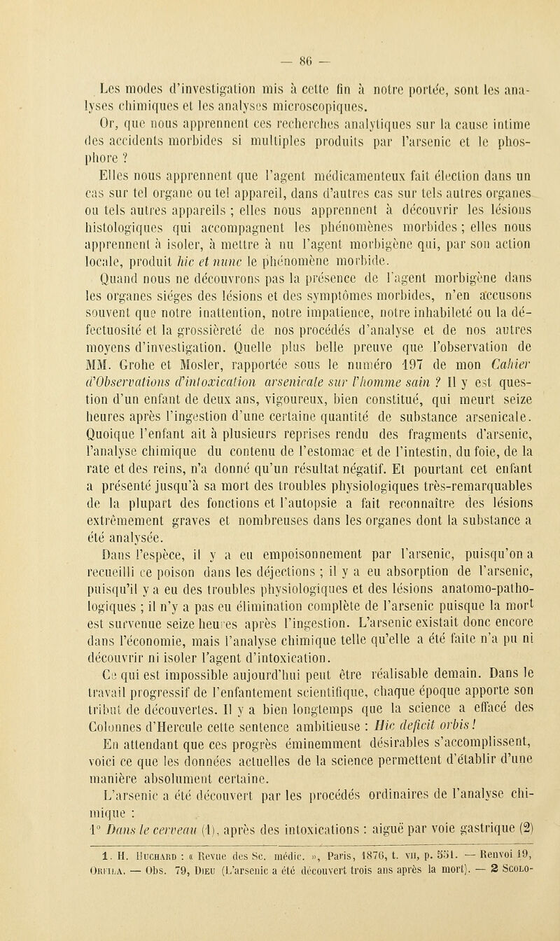 Les modes d'investigation mis à cette fin à notre portde, sont les ana- lyses chimiques et les analyses microscopiques. Or, que nous apprennent ces recherches analytiques sur la cause intime des accidents morbides si multiples produits par l'arsenic et le phos- phore ? Elles nous apprennent que l'agent médicamenteux fait élection dans un cas sur tel organe ou tel appareil, dans d'autres cas sur tels autres organes ou tels autres appareils ; elles nous apprennent à découvrir les lésions histologiques qui accompagnent les phénomènes morbides ; elles nous apprennent à isoler, à mettre à nu l'agent morbigône qui, par son action locale, produit hic et mine le phénomène morbide. Quand nous ne découvrons pas la présence de l'agent morbigène dans les organes sièges des lésions et des symptômes morbides, n'en accusons souvent que notre inattention, notre impatience, notre inhabileté ou la dé- fectuosité et la grossièreté de nos procédés d'analyse et de nos autres moyens d'investigation. Quelle plus belle preuve que l'observation de MM. Grohe et Mosler, rapportée sous le numéro 197 de mon Cahier crObservations dHnloxication arsenicale sur Vhomme sain ? Il y est ques- tion d'un enfant de deux ans, vigoureux, bien constitué, qui meurt seize heures après l'ingestion d'une certaine quantité de substance arsenicale. Quoique l'enfant ait à plusieurs reprises rendu des fragments d'arsenic, l'analyse chimique du contenu de l'estomac et de l'intestin, du foie, de la rate et des reins, n'a donné qu'un résultat négatif. Et pourtant cet enfant a présenté jusqu'à sa mort des troubles physiologiques très-remarquables de la plupart des fonctions et l'autopsie a fait reconnaître des lésions extrêmement graves et nombreuses dans les organes dont la substance a été analysée. Dans l'espèce, il y a eu empoisonnement par l'arsenic, puisqu'on a recueilli ce poison dans les déjections ; il y a eu absorption de l'arsenic, puisqu'il y a eu des troubles physiologiques et des lésions anatomo-patho- logiques ; il n'y a pas eu élimination complète de l'arsenic puisque la mort est survenue seize heures après l'ingestion. L'arsenic existait donc encore dans l'économie, mais l'analyse chimique telle qu'elle a été faite n'a pu ni découvrir ni isoler l'agent d'intoxication. Cii qui est impossible aujourd'hui peut être réalisable demain. Dans le travail progressif de l'enfantement scientifique, chaque époque apporte son tribut de découvertes. Il y a bien longtemps que la science a effacé des Colonnes d'Hercule cette sentence ambitieuse : Bic déficit orbis ! En attendant que ces progrès éminemment désirables s'accomplissent, voici ce que les données actuelles de la science permettent d'établir d'une manière absolument certaine. L'arsenic a été découvert par les procédés ordinaires de l'analyse chi- mique : 1° Dans le cerveau (1), après des intoxications : aiguë par voie gastrique (2) 1. H. llucHARD : « Revue des Se. médie. », Paris, 1876, t. vu, p. 551. — Renvoi 19, Ori-ila. — Obs. 79, Dieu (l,'arsenic a été découvert trois ans après la mort). — 2 Scolo-