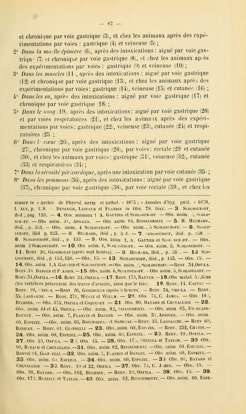 et chronique par voie gastrique (3), et chez les animaux après des expé- rimentations par voies : gastrique (4) et veineuse (5) ; 2° Dans la modleéjmière (6), après des intoxications: aiguë par voie gas- trique (7) et clironique par voie gastrique (8), (^t tiiez les animaux après des expérimentations par voies : gastrique ('.)) et veineuse (10) ; 3 Dans les muscles (11., après des intoxications : aiguë par voie gastrique (12) et chronique par voie gastrique (13), et chez les animaux après des expérimentations par voies: gastrique (14), veineuse (lo) et cutanée (16) ; 4 Dans les os, après des intoxications : aiguë par voie gastrique (17) et chronique par voie gastrique (18) ; 5 Dans le sang (19), après des intoxications: aiguë par voie gastrique (20) et par voies respiratoires (21), et chez les animaux après des expéri- mentations par voies: gastrique (22), veineuse (23), cutanée (24) et respi- ratoires (25 ; 6° Dans l: cœur (26), après des intoxications : aiguë par voie gastrique i27), chronique par voie gastrique (28), par voies: rectale (29 et cutanée (30), et chez les animaux par voies : gastrique (31), veineuse (32), cutanée (33) et respiratoires (34) ; 7° Bans la sérosité péricardique, après une intoxication par voie cutanée (35 > ; 8 Dans les poumons (36), après des intoxications: aiguë par voie gastrique (37), chronique par voie gastrique (38), par voie rectale (39), et chez les SUBOFF/» « Archiv de Phys'ol. norm et patliol.  1875; « Annales d'hyg publ.  1876, t. XLv, p. I.;8. - Devekgik, Lesuklr el Flandin in 01)S. 79, Dieu. — 3 Scolosuboff, ibid , pag. 133. — 4. Obs. animaux I A. Gautieis et Scolosubuff — Obs. anim. :, Scolo- si'BoFF. —Obs anini. 3!, Apoiger. — Obs. anim 84, Beissenhiktz — 5. H. Huchard, ibid., p. S'il. — Obs. anim. 4 Scolosuboff. — Obs. auim., ;> Scolosuboff. — 6. Scolo- siBOFF, ibid p. 155. — H Huchard, ibid., p. 5.1. — 7. .^colosuboff, ibid. p. l58 - 8. Scolosuboff, ibid., p. 153. —9. Obs. anim 1, A. Gautier et Sool isuB iff. — Obs. anim i Scolosuboff. — 10. Obs anim. 4, Scolo.suboff. — Olis. anim. 5, Scolosuboff. — ll.Renv :26, GEoGHtGAN (après sept heures). —H Huchvrd, ibid., p. 53 . — 12 Sco- losuboff, ibid , p. 133,138.— Obs. 13.—13 Scolosuboff, ibid., p. 153.—Obs. 15. — 14.Obs.anim. l,A.GAUiiERetScolosuboff.—Obs anim. ',Scolosuboff.—[\env 3i,0RFiLA. Renv.5s. Danger et Fj.aivdin. —15 Obs.anim.4, Scolosuhoff. —Obs anim. 5, Scolosuboff.— Renv.3i,0»FiLA.—16. Renv 34,Orfila.—17. Renv. n3,NAU.\YN. —IS.Obs malad. 5j,Gibb (les vertèbres présentent des traces d'arsenic, ainsi que le t'oie). 19. Renv. 14, Cauvëi- — Renv. !9, * rfii.a —Renv. î>6, Geoghkgan (après vi heures). — Renv. 54, ((rfila. — Renv. 53, Lassmgne. — Renv. :27l, WuiiTZ et WiLLM. — 20. Obs 71., G. James. —Obs. 18;, Buchner. — Obs. 373, Orfila et GoQUEitET. — 21 Obs. 90. Bayard et Chkvallier — 22. Obs. anim. 44 et 43, Orfila. —Obs. anim. 82, heissenhirtz. —Obs. anim 83, Fourcade- BiîU.NET. — Obs. anim. 7, Flanoin et Danger. — Obs. anim. 51, Apoiger. —Obs. anim. fiO, EspEZEL. —Obs. anim. 65, Bouchardai et Sandhaz.—Renv. 33, Lassaigne.— Renv 60, BoNJEAN. - Renv. 01. Givnnelli — 23. Obs. anim. 60, EsptZEL. — Renv. 252, Ch\tin.— 24. Obs. anim. 60, Espezel.—25. Obs. anim. 6i), Éspezel. — 23. Renv. 19, Oufila.— 27. Obs 33, Orfila. — 2 !. Obs. 13. —29. Obs. 17., Henzell et Taylor. — 30 Obs. 90, BwAi'D et Chevallier.—31. Obs. anim. 82, Beissenhirtz —Obs. anim 60, Espezel.— Renvoi (il, Gian^elli.—32. Obs. anim. 7, Fi.andin et Danger. — Obs anim. 60, Espszel.— 33. Obs. anim. 6(), Espezel. —34. Obs. anim. 60, Espezel. —35 Obs. 90, Bayard et Chevallier —33. Renv. li) el 22, Orfila. —37. Obs. 71, G. J iiiES. — Obs. 13. -— Obs. 98, Bayard. — Obs. 182, Buchner. — Renv. 19, Orfila. — 38. Obs. 13. — 39. Obs. 173, Hf.nzei.t, et T.aylor.—40. Obs. anim. 82, Beissenhirtz.— Obs. anim. 60, Espe-