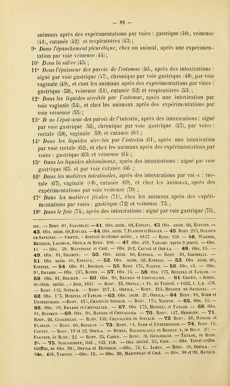 animaux après des cxpcrimenlalions par voies : gastrique (40), veineuse (41), cutanée (42) et respiratoires (43); 9 Dans répanchejnent pletirétique, chez un animal, après une expérimen- tation par voie veineuse ^44) ; 10 Dans la salive (45); 11 Dans l'épaisseur des parois de l'estomac (46), après des intoxications : aiguë par voie gastrique (i7), clironique par voie gastrique (48), par voie vaginale (49), et chez les animaux après des expérimentations par voies : gastrique (50), veineuse (51), cutanée (52) et respiratoires (53) ; 12 Dans les liquides sécrétés par Vestomac, api-ôs une intoxication par voie vaginale (54), et chez les animaux après des expérimentations par voie veineuse (55) ; 13« D ns l'épaisseur des parois de Vintestin, après des intoxications: aiguë par vole gastrique .56), chronique par voie gastrique (57), par voies: rectale (58), vaginale 59) et cutanée (60); 14° Dans les liquides sécrétés par Vintestin (61), après une intoxication par voie rectale (62), et chez les animaux après des expérimentations par voies : gastrique (63) et veineuse (64) ; 15° Dans les liquides abdominaux, après des intoxications : aiguë par voie gastrique (65) et par voie cutanée (661 ; 16° Dans les matières intestinales, après des intoxications par voi 'S : rec- tale (67), vaginale (H8), cutanée (69), et chez les animaux, après des expérimentations par voie veineuse (70) ; 17 Dans les matières fécales (71), chez les animaux après des expéri- mentations par voies : gastrique (72) et veineuse (73) ; iS Dans le foie (74), après des intoxications : aiguë par voie gastrique (75), ZEL. — Renv. 61, Giannelli.—41. Obs.anim. 69,Espezel. 42.Obs. anira. 60, Espezei,.— 43. Obs. anim. 60,Espezel —44. Obs. anira. 7,Flandin et Danger.— 45. Renv. 215, Delioux deSavignac.— Chatin,  Journal de chimie médic. » 18i7. — Renv. 151). — 46. Wagner, Metzger, Laborde, Orfiia in Renv. 280.— 47. Obs. 418, Taruiku (après 9 jours). —Obs. -];j _ Obs. 39, Maiitineau el Crié. — Obs. 2(.)2, Gaussé et Orf.la. — 48. Obs. 13. — 49. Obs. 81,Brisken. — 50. Obs. anim. 60, Espezel. — Renv 61, Giankelli. — 51. Obs anim. 6o, Espezix. —52. Obs. anim. 60, Espezel — 53. Obs anim. 60, Espezel. — 54. Obs. 81, Brisken. — 55. Renv. 173, N.\unyn. — 56. Obs. i3. — Obs. 9!), Bavard. — Obs. 237, Keber. — 57. Obs. 15. — 58. Obs. 173, Henzell et Taylor. — 59. Obs. 81, Brisken. — 60. Obs. 90, Bavard et Chev.allier. — 61. Chatin, «Journ. de chim. médic, » Juin, 1847. — Renv. 22, Orfila; « Tr. deToxicol. » 1852, t. I,p. 378. — Renv. 135, Sistach. — Renv, 217, L. Orfila. —Renv. 213, Delioux de Savignac. — 63. Obs. 13, Henzell etTATLOR.—63. Obs. anim. 21, Orfila.—64 Renv. 81, Bohm et Unterbërgei\.—Renv. 13i,CHATiNm Sistach. — Renv. 173, Naunyn. — 65. Obs. 13.— 66. Obs. 90, Bavard et Chevallier. — 67. Obs 173, Henzell et Taylor. — 68. Obs. 81, Brisken.—69. Obs. 90, Bayaisd et Chevallier. — 70. Renv. 147, Hermann. — 71. Renv. 26, Geoghegan. — Renv. 135, Chev.\ll)er in Sistach. —72. Renv. 58, Danger et Flandin. — Renv. 60, Bonjean. — 73. Renv. M, Bôhm et Unterberger.— 74. Renv. 14, Cauvet. ~ Renv. 19 et 22, Orfila. — Dumas, Boussingauli et Regnau t, in Renv. 22. — FLA^DIN, in Renv. 22. — Renv. 25, Cahen. — Renv. -.'6, Geoghegan. — Taylor, m Renv. 26. - 75. Scolosuboff, ibid., 133, 158. -Obs- malad. 52, Gibb. - Obs. Tetiel elObs. Griffon, irt Obs. 38 7, Orfila et Devergie.—Obs. 74, C. James. —Renv. 19, Orfila. — Obs. i\S, Tardieu.—Obs. 13. — Obs. 59, Martineau et Crié. — Obs. 98 et 99, Bayaiid.