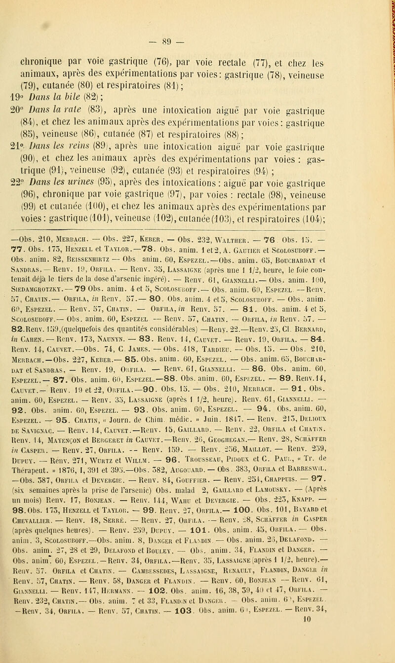 clironique par voie gastrique (76), par voie rectale (77), et ciiez les animaux, après des expérimentations par voies: gastrique (78), veineuse (79), cutanée (80) et respiratoires (81) ; 19<> Dans la bile (82) ; 20° Dans la rate (83), après une intoxication aiguë par voie gastrique (84), et chez les animaux après des expérimentations par voies: gastrique (85), veineuse (86), cutanée (87) et respiratoires (88); 21° Dans les reins (89), après une intoxication aiguë par voie gastrique (90), et chez les animaux après des expérimentations par voies : gas- trique (91), veineuse (92), cutanée (93) et respiratoires (94) ; 22? Dans les urines (95), après des intoxications : aiguë par voie gastrique (96), chronique par voie gastrique (97), par voies : rectale (98), veineuse (99) et cutanée (100), et chez les animaux après des expérimentations par voies: gastrique(101), veineuse (102),cutanée(103), et respiratoires (104); —Obs. 210, Merbach. — Obs. 227, Keber. — Obs. 232, Walther. — 76. Obs. 15. — 77. Obs. 173, Henzeil et Taylor.—78. Obs. anim. 1 et2, A. Gautier et Sgolosuboff.— Obs. anim. 82, Beissenhirtz — Obs. anim. 60, Espezel.—Obs. anim. 63, Bouchardat et Sandras. — Renv. 19, Orfila. — Renv. 35, Lassaigne (après une 1 d/2, heure, le foie con- tenait déjà le tiers de la dose d'arsenic ingéré). —Renv. 61, Giannelli.—Obs. anim. 100, SiEDAMGROTZKY. —79 0bs. anim. 4 et 5, Scolosui!off.— Obs. anim. 60, Espezel. —Renv. 57, Chatin.— Orfila, m Renv. 57.— 80. Obs. anim. 4 et5, Sgolosuboff. — Obs. anim. 60, Espezel. — Renv. 57, Ch.min. — Orfila, m Renv. 57. — 81. Obs. anim. 4 et 5, Sgolosuboff.— Obs. anim. 60, Espezel — Renv. 57, Chatin. — Orfila, in Renv. 57. — 82.Renv. 159,(quelquefois des quantités considérables) —Reny. 22.—Renv. 23, Cl. Bernard, in Cahen. — Renv. 173, Naunyn. — 83. Renv. 14, Cauvet. — Renv. 19, Orfila. — 84. Renv. 14, Cauvet.—Obs. 74, C. James. —Obs. 418, Tardieu. — Obs. 15. — Obs. 210, Merbagh.—Obs. 227, Keber.— 85. Obs. anim. 60, Espezel. — Obs. anim. 63, Bouchar- dat et Sandras . — Renv. 19, Oiifila. — Renv. 61, Giannelli. —86. Obs. anim. 60, Espezel.— 87. Obs. anim. 60, Espezel.—88. Obs. anim. 60, Espezel. — 89. Renv.14, Cauvet.- Renv. 19 et 22, Obfila.—90. Obs. 13. — Obs. 210, Merbach. — 91, Obs. anim. 60, Espezel. — Renv. 35, Lassaigne (après 1 1/2, heure). Renv. 61, Giannelli. — 92. Obs. anim. GO, Espezel. — 93. Obs. anim. 60, Espezel. — 94. Obs. anim. 60, Espezel. — 95. Chatin, « Journ. de Chim. médic. » Juin. 1847. — Renv. 213, Delioux DE Savignac. — Renv. 14, Cauvet.—Renv. 15, Gaillard. — Renv. 22, Orfila et Chatin. Renv. 14, Mayençon et Bergeret in Cauvet.—Renv. 26, Geoghegan.— Renv. 28, Schaffer z«Caspeu. — Renv. 27, Orfila. -- Renv. 139. — Renv. .236, Maillot. — Renv. 239, DupxjY. _ Renv. 271, Wdrtz et Willm. — 96. Trousseau, Pidoux et C. Paul, « Tr. de Thérapeut. » 1876, I, 391 et 393.—Obs. 382, Augouard. — Obs. 383, Orfila et Barreswil. —Obs. 387, Orfila et Devergie. —Renv. 84, Gouffier. — Renv. 25i, Chappuis. — 97. (six semaines après la prise de l'arsenic) Obs. malad 2, Gaillard et Lamousky. —(Après un mois) Renv. 17, Bonjean. — Renv. 144, Wahu et Devergie. — Obs. 223, Knapp. — 98.Obs. 173, Henzell et Taylok. — 99. Renv. 27, Orfila.— 100. Obs. 101, Bayard et Chevallier. — Renv. 18, Serré. — Renv. 27, Orfila. — Renv. -28, Schaffer m Casper (après quelqnes heures). — Renv. 259, Dupuy. — 101. Obs. anim. 45, Orfila. — Obs. anim. 3, Sgolosuboff.-Obs. anim. 8, Danger et Flandin. — Obs. anim. 23, Delafond. — Obs. anim. 27, 28 et 29, Delafond et Rouley. — Obs. anim. 34, Flandin et Danger. — Obs. anim 60; Espezel. —Renv. 34, Orfila.—Renv. 35, Lassaigne (après 1 1/2, heure).— Renv. 57. Orfila et Chatin. — Cambessedes, Lassaigne, Renault, Flandin, Danger in Renv. 57, Chatin. —Renv. 58, Danger et Flandin. —Renv. 60, Bonjean —Renv. 61, Gi.ANNELLi. — Renv. 147, Hkrmann. — 102. Obs. anim. 16, 38, 39, 4i) et 47, Orfila. — Renv.232, Chatin.—Obs. anim. 7 et 33, Fland;n et Danger. - Obs. anim. 6', Espezel. -Renv. 34, Orfila. — Renv. 57, Chatin. — 103. Obs. anim. 6 i, Espezel. — Renv. 34, 10