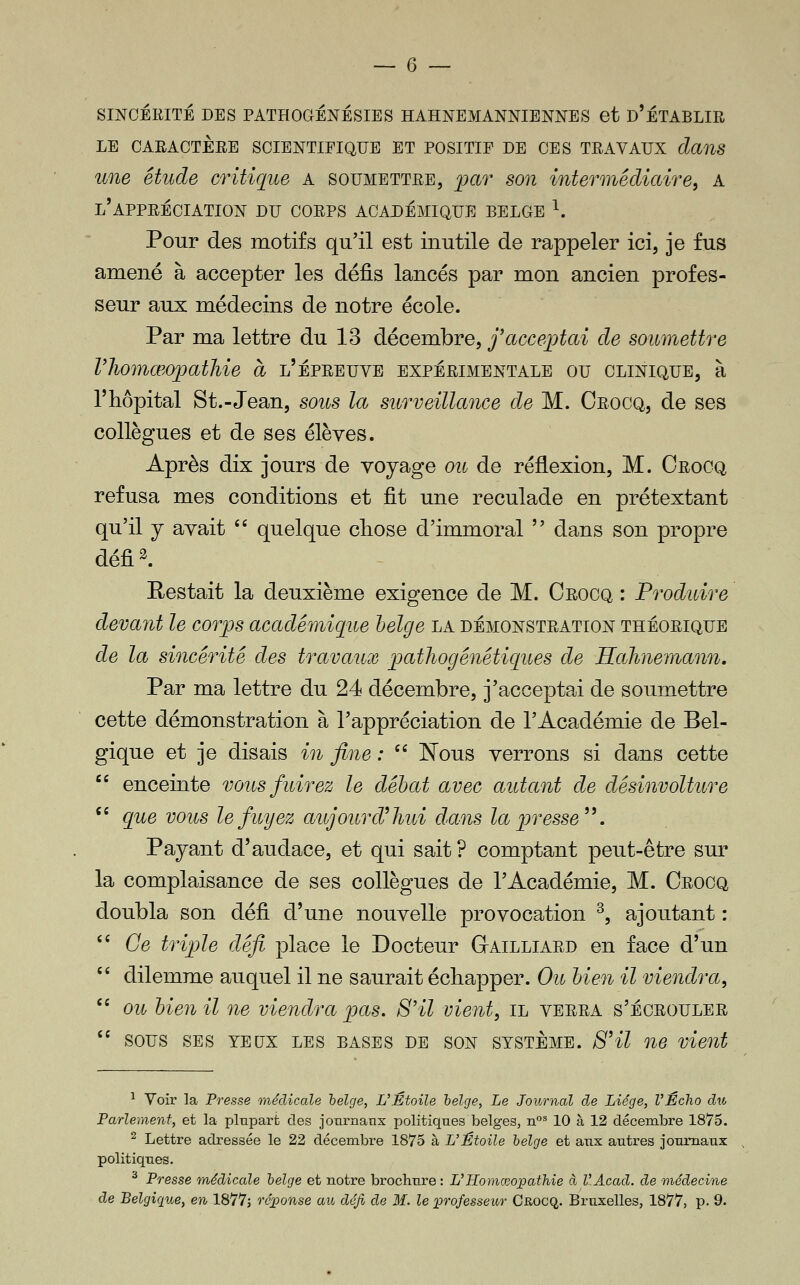 SINCÉEITÉ DES PATHOGÉNÉSIES HAHNEMANNIENNES et D'ÉTABLIR LE OARACTÈEE SCIENTIFIQUE ET POSITIF DE CES TRAVAUX clanS une étude critique A soumettre, i^ar son intermédiaire, A l'appréciation du corps académique belge ^. Pour des motifs qu'il est inutile de rappeler ici, je fus amené à accepter les défis lancés par mon ancien profes- seur aux médecins de notre école. Par ma lettre du 13 décembre, j'acceptai de soumettre rjiomœopathie à l'épreuve expérimentale ou clinique, à l'hôpital St.-Jean, soits la surveillance de M. Crocq, de ses collègues et de ses élèves. Après dix jours de voyage ou de réflexion, M. Crocq refusa mes conditions et fit une reculade en prétextant qu'il j avait  quelque cliose d'immoral  dans son propre défi 2. Restait la deuxième exigence de M. Crocq : Produire devant le corps académique helge la démonstration théorique de la sincérité des travaux pathogénétiques de Hahnemann. Par ma lettre du 24 décembre, j'acceptai de soumettre cette démonstration à l'appréciation de l'Académie de Bel- gique et je disais in fine : '' Nous verrons si dans cette  enceinte vous fuirez le débat avec autant de désinvolture '' que vous le fuyez aujourd'hui dans la presse'\ Payant d'audace, et qui sait ? comptant peut-être sur la complaisance de ses collègues de l'Académie, M. Crooq doubla son défi d'une nouvelle provocation ^, ajoutant : '' Ce triple défi place le Docteur GtAILLIARD en face d'un '' dilemme auquel il ne saurait échapper. Ou bien il viendra,  ou hien il ne viendra pas. S'il vient, il verra s'écrouler  sous ses yeux les bases de son système. S'il ne vient ^ Voir la P7'esse médicale helge, L'Étoile helge, Le Journal de Liège, l'Écho du Farlement, et la plnpart des jotirnaux politiques belges, n°^ 10 à 12 déceinbre 1875. ^ Lettre adressée le 22 décembre 1875 à L'Étoile helge et aux autres journaux , politiques. ^ Presse médicale helge et notre brochure : L'RomœoiDathie à VAcad. de médecine de Belgique^ en 1877; ré][)onse au défi de M. le professeur Crocq. Bruxelles, 1877, p. 9.