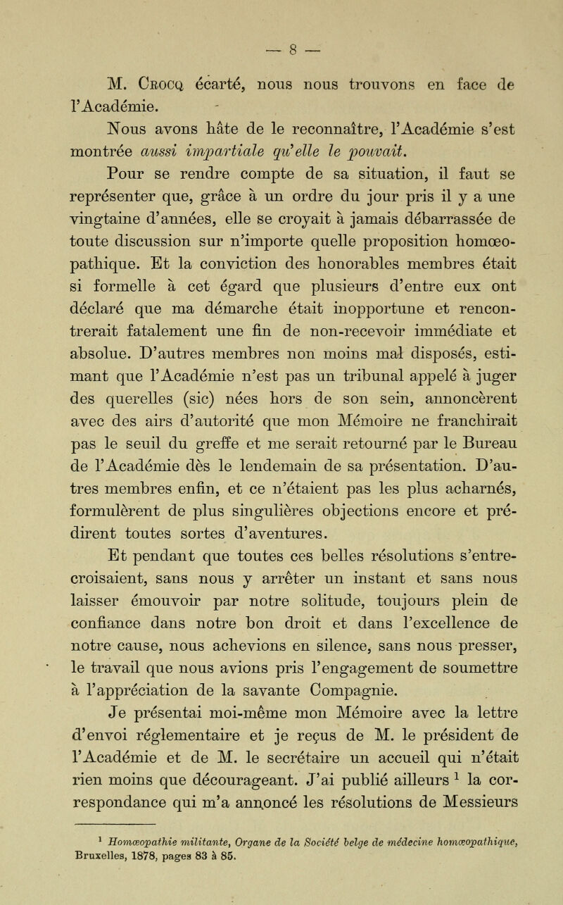 r Académie. JSTous avons hâte de le reconnaître, l'Académie s'est montrée aussi impartiale qu^elle le pouvait. Pour se rendre compte de sa situation, il faut se représenter que, grâce à un ordre du jour pris il y a une vingtaine d'années, elle se croyait à jamais débarrassée de toute discussion sur n'importe quelle proposition homœo- patliique. Et la conviction des honorables membres était si formelle à cet égard que plusieurs d'entre eux ont déclaré que ma démarclie était inopportune et rencon- trerait fatalement une fin de non-recevoir immédiate et absolue. D'autres membres non moins mal disposés, esti- mant que l'Académie n'est pas un tribunal appelé à juger des querelles (sic) nées hors de son sein, annoncèrent avec des airs d'autorité que mon Mémoire ne franchirait pas le seuil du greffe et me serait retourné par le Bureau de l'Académie dès le lendemain de sa présentation. D'au- tres membres enfin, et ce n'étaient pas les plus acharnés, formulèrent de plus singulières objections encore et pré- dirent toutes sortes d'aventures. Et pendant que toutes ces belles résolutions s'entre- croisaient, sans nous y arrêter un instant et sans nous laisser émouvoir par notre solitude, toujours plein de confiance dans notre bon droit et dans l'excellence de notre cause, nous achevions en silence, sans nous presser, le travail que nous avions pris l'engagement de soumettre à l'appréciation de la savante Compagnie. Je présentai moi-même mon Mémoire avec la lettre d'envoi réglementaire et je reçus de M. le président de l'Académie et de M. le secrétaire un accueil qui n'était rien moins que décourageant. J'ai publié ailleurs ^ la cor- respondance qui m'a ann^oncé les résolutions de Messieurs ^ Homœopathie militante, Organe de la Société belge de médecine homœopathique, Bruxelles, 1878, pages 83 à 85.