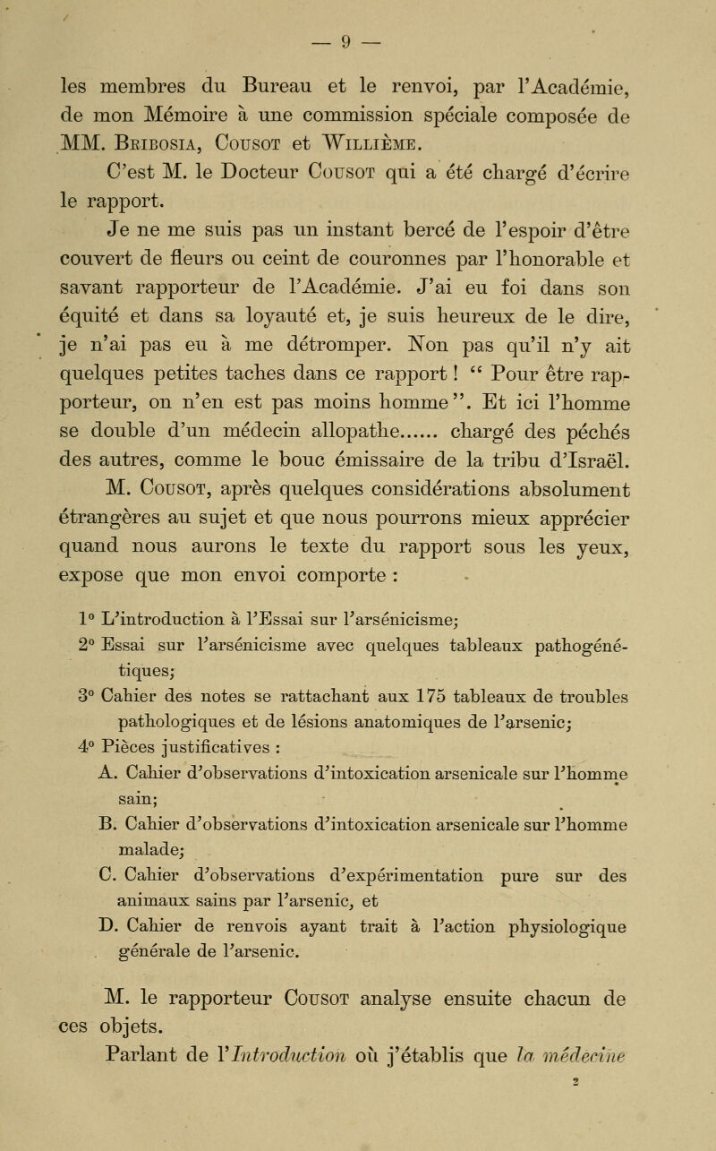 les membres du Bureau et le renvoi, par T Académie, de mon Mémoire à une commission spéciale composée de MM. Beibosia, Cousot et Willième. C'est M. le Docteur Cousot qui a été chargé d'écrire le rapport. Je ne me suis pas un instant bercé de l'espoir d'être couvert de fleurs ou ceint de couronnes par l'honorable et savant rapporteur de l'Académie. J'ai eu foi dans son équité et dans sa loyauté et, je suis heureux de le dire, je n'ai pas eu à me détromper. Kon pas qu'il n'y ait quelques petites taches dans ce rapport ! '' Pour être rap- porteur, on n'en est pas moins homme. Et ici l'homme se double d'un médecin allopathe chargé des péchés des autres, comme le bouc émissaire de la tribu d'Israël. M. Cousot, après quelques considérations absolument étrangères au sujet et que nous pourrons mieux apprécier quand nous aurons le texte du rapport sous les yeux, expose que mon envoi comporte : 1° L'introduction à TEssai sur Farsénicisme; 2° Essai sur Farsénicisme avec quelques tableaux pathogéné- tiques; 3° Cahier des notes se rattachant aux 175 tableaux de troubles pathologiques et de lésions anatomiques de l'arsenic; 4P Pièces justificatives : A. Cahier d'observations d'intoxication arsenicale sur l'Eomnie sain; B. Cahier d'observations d'intoxication arsenicale sur l'homme malade; C. Cahier d'observations d'expérimentation pure sur des animaux sains par l'arsenic, et D. Cahier de renvois ayant trait à l'action physiologique générale de l'arsenic. M. le rapporteur Cousot analyse ensuite chacun de ces objets. Parlant de VIntroduction où j'établis que la médecine