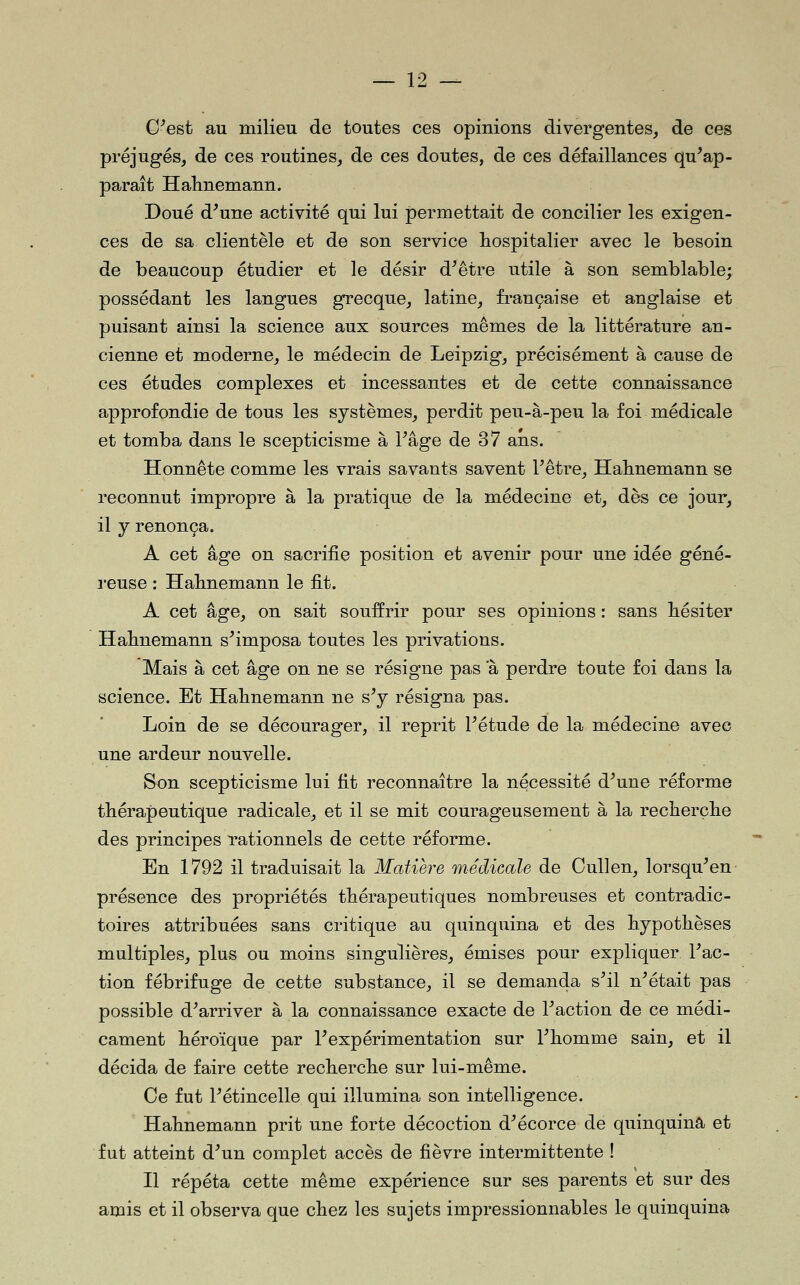 G^est au milieu de toutes ces opinions divergentes, de ces préjugés, de ces routines, de ces doutes, de ces défaillances qu^ap- paraît Halinemann. Doué d^une activité qui lui permettait de concilier les exigen- ces de sa clientèle et de son service hospitalier avec le besoin de beaucoup étudier et le désir d^être utile à son semblable; possédant les langues grecque, latine, française et anglaise et puisant ainsi la science aux sources mêmes de la littérature an- cienne et moderne, le médecin de Leipzig, précisément à cause de ces études complexes et incessantes et de cette connaissance approfondie de tous les systèmes, perdit peu-à-peu la foi médicale et tomba dans le scepticisme à Page de 37 ans. Honnête comme les vrais savants savent Fêtre, Habnemann se reconnut impropre à la pratique de la médecine et, dès ce jour, il j renonça. A cet âge on sacrifie position et avenir pour une idée géné- reuse : Habnemann le fit. A cet âge, on sait souffrir pour ses opinions : sans bésiter Habnemann s^imposa toutes les privations. Mais à cet âge on ne se résigne pas a perdre toute foi dans la science. Et Habnemann ne s Y résigna pas. Loin de se décourager, il reprit Fétude de la médecine avec une ardeur nouvelle. Son scepticisme lui fit reconnaître la nécessité d^une réforme thérapeutique radicale, et il se mit courageusement à la recberçbe des principes rationnels de cette réforme. En 1792 il traduisait la Matière médicale de CuUen, lorsqu^en présence des propriétés thérapeutiques nombreuses et contradic- toires attribuées sans critique au quinquina et des hypothèses multiples, plus ou moins singulières, émises pour expliquer Fac- tion fébrifuge de cette substance, il se demanda s^il n^était pas possible d^arriver à la connaissance exacte de Faction de ce médi- cament héroïque par F expérimentation sur Fhomme sain, et il décida de faire cette recherche sur lui-même. Ce fut Fétincelle qui illumina son intelligence. Habnemann prit une forte décoction d^écorce de quinquina et fut atteint d^un complet accès de fièvre intermittente ! Il répéta cette même expérience sur ses parents et sur des amis et il observa que chez les sujets impressionnables le quinquina