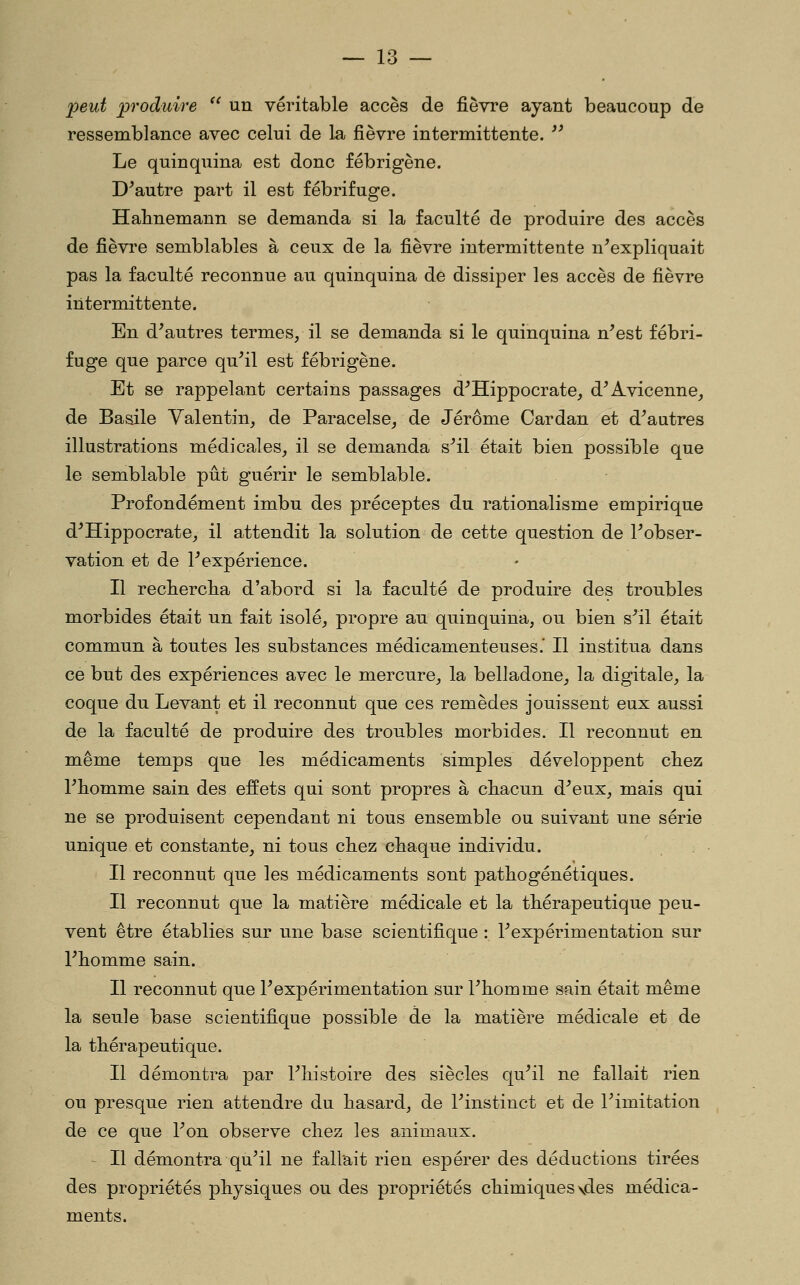 peut produire '' un véritable accès de fièvre ayant beaucoup de ressemblance avec celui de la fièvre intermittente. '' Le quinquina est donc fébrigène. D'autre part il est fébrifuge. Halinemann se demanda si la faculté de produire des accès de fièvre semblables à ceux de la fièvre intermittente n'expliquait pas la faculté reconnue au quinquina de dissiper les accès de fièvre intermittente. En d'autres termes, il se demanda si le quinquina n'est fébri- fuge que parce qu'il est fébrigène. Et se rappelant certains passages d'Hippocrate, d'Avicenne, de Basile Valentin, de Paracelse, de Jérôme Cardan et d'autres illustrations médicales, il se demanda s'il était bien possible que le semblable pût guérir le semblable. Profondément imbu des préceptes du rationalisme empirique d'Hippocrate, il attendit la solution de cette question de l'obser- vation et de l'expérience. Il recherclia d'abord si la faculté de produire des troubles morbides était un fait isolé, propre au quinquina, ou bien s'il était commun à toutes les substances médicamenteuses.* Il institua dans ce but des expériences avec le mercure, la belladone, la digitale, la coque du Levant et il reconnut que ces remèdes jouissent eux aussi de la faculté de produire des troubles morbides. Il reconnut en même temps que les médicaments simples développent chez l'fiomme sain des effets qui sont propres à cbacun d'eux, mais qui ne se produisent cependant ni tous ensemble ou suivant une série unique et constante, ni tous cliez cbaque individu. Il reconnut que les médicaments sont patbogénétiques. Il reconnut que la matière médicale et la thérapeutique peu- vent être établies sur une base scientifique : l'expérimentation sur l'iiomme sain. Il reconnut que l'expérimentation sur l'homme sain était même la seule base scientifique possible de la matière médicale et de la thérapeutique. Il démontra par l'histoire des siècles qu'il ne fallait rien ou presque rien attendre du hasard, de l'instinct et de l'imitation de ce que l'on observe chez les animaux. Il démontra qu'il ne fallait rien espérer des déductions tirées des propriétés physiques ou des propriétés chimiques \des médica- ments.