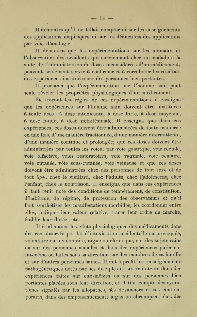 Il démontra qu^il ne fallait compter ni sur les enseignements des applications empiriques ni sur les déductions des applications par voie d^analogie. Il démontra que les expérimentations sur les animaux et Inobservation des accidents qui surviennent chez un malade à la suite de ^administration de doses inconsidérées d^un médicament, peuvent seulement servir à confirmer et à corroborer les résultats des expériences instituées sur des personnes bien portantes. Il proclama que l^expérimentation sur Tliomme sain peut seule révéler les propriétés physiologiques d^un médicament. Et, traçant les règles de ces expérimentations, il enseigna que les expériences sur Thomnie sain doivent être instituées à toute dose : à dose intoxicante, à dose forte, à dose moyenne, à dose faible, à dose infinitésimale. Il enseigna que dans ces expériences, ces doses doivent être administrées de toute manière : en une fois, d^une manière fractionnée, d^une manière intermittente, d^une manière cont^inue et prolongée; que ces doses doivent être administrées par toutes les voies : par voie gastrique, voie rectale, voie olfactive, voies respiratoires, voie vaginale, voie oculaire, voie cutanée, voie sous-cutanée, voie veineuse et que ces doses doivent être administrées chez des personnes de tout sexe et de tout âge : chez le vieillard, chez Fadulte, chez Tadolescent, chez l^enfant, chez le nourrisson. Il enseigna que dans ces expériences il faut tenir note des conditions de tempérament, de constitution, d^habitude, de régime, de profession des observateurs et qu'il faut synthétiser les manifestations morbides, les coordonner entre elles, indiquer leur valeur relative, tracer leur ordre de marche, établir leur durée, etc. Il étudia ainsi les effets physiologiques des médicaments dans des cas observés par lui d'intoxication accidentelle ou provoquée, volontaire ou involontaire, aiguë ou chronique, sur des sujets sains ou sur des personnes malades et dans des expériences pures sur lui-même ou faites sous sa direction sur des membres de sa famille et sur d'autres personnes saines. Il mit à profit les renseignements pathogéuétiques notés par ses disciples et ses imitateurs dans des expériences faites sur eux-mêmes ou sur des personnes bien portantes placées sous leur direction, et il tint compte des symp- tômes signalés par les allopathes, ses devanciers et ses contem- porains, dans des empoisonnements aigus ou chroniques, chez des