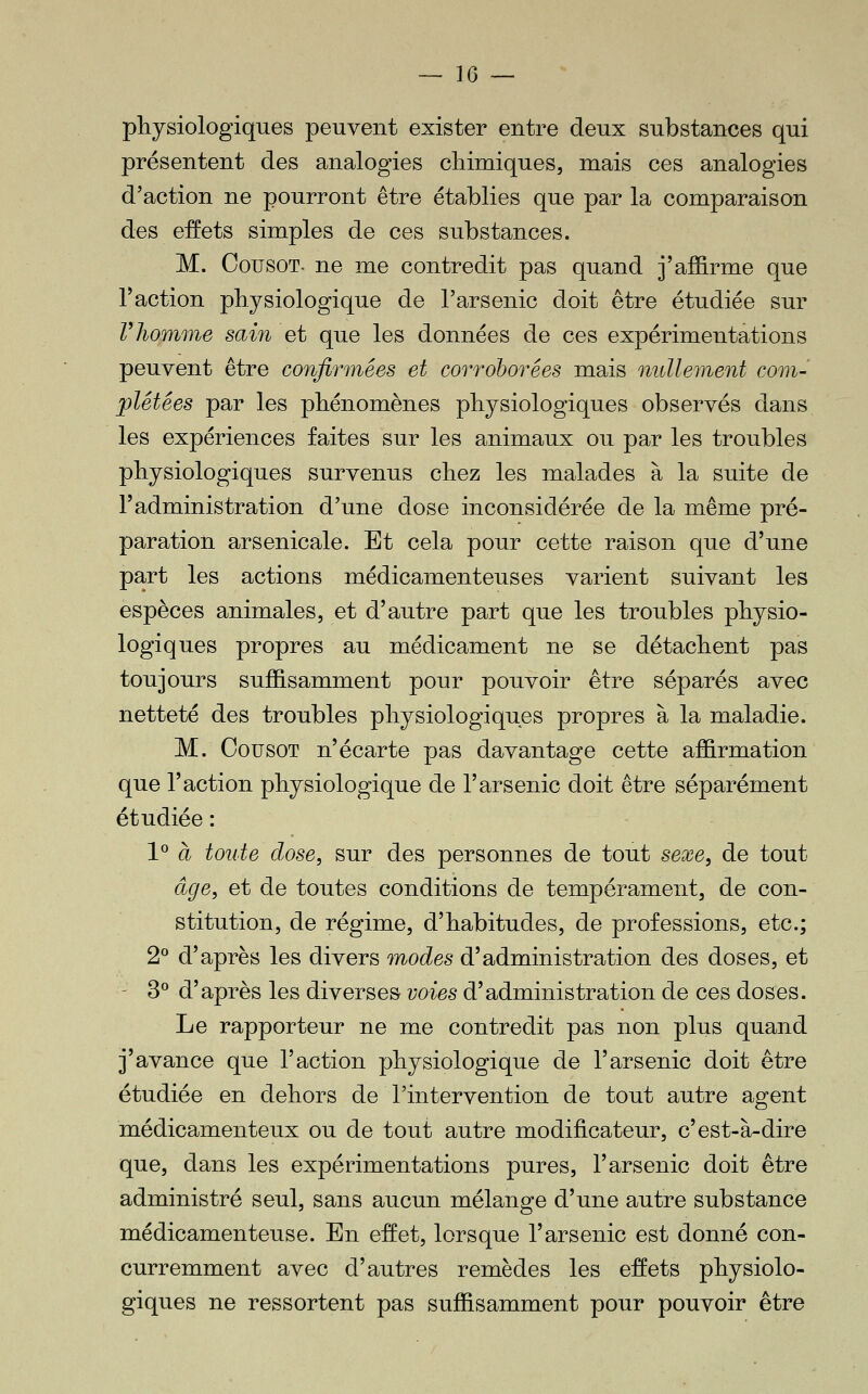 physiologiques peuvent exister entre deux substances qui présentent des analogies chimiques, mais ces analogies d'action ne pourront être établies que par la comparaison des effets simples de ces substances. M. CousoT- ne me contredit pas quand j'affirme que raction physiologique de l'arsenic doit être étudiée sur Vliomme sain et que les données de ces expérimentations peuvent être confirmées et corroborées mais nullement com- plétées par les phénomènes physiologiques observés dans les expériences faites sur les animaux ou par les troubles physiologiques survenus chez les malades à la suite de l'administration d'une dose inconsidérée de la même pré- paration arsenicale. Et cela pour cette raison que d'une part les actions médicamenteuses varient suivant les espèces animales, et d'autre part que les troubles physio- logiques propres au médicament ne se détachent pas toujours suffisamment pour pouvoir être séparés avec netteté des troubles physiologiques propres à la maladie. M. CousoT n'écarte pas davantage cette affirmation que l'action physiologique de l'arsenic doit être séparément étudiée : 1° à toute dose, sur des personnes de tout sexe, de tout âge, et de toutes conditions de tempérament, de con- stitution, de régime, d'habitudes, de professions, etc.; 2° d'après les divers modes d'administration des doses, et - 3^ d'après les diverses voies d'administration de ces doses. Le rapporteur ne me contredit pas non plus quand j'avance que l'action physiologique de l'arsenic doit être étudiée en dehors de l'intervention de tout autre agent médicamenteux ou de tout autre modificateur, c'est-à-dire que, dans les expérimentations pures, l'arsenic doit être administré seul, sans aucun mélange d'une autre substance médicamenteuse. En effet, lorsque l'arsenic est donné con- curremment avec d'autres remèdes les effets physiolo- giques ne ressortent pas suffisamment pour pouvoir être