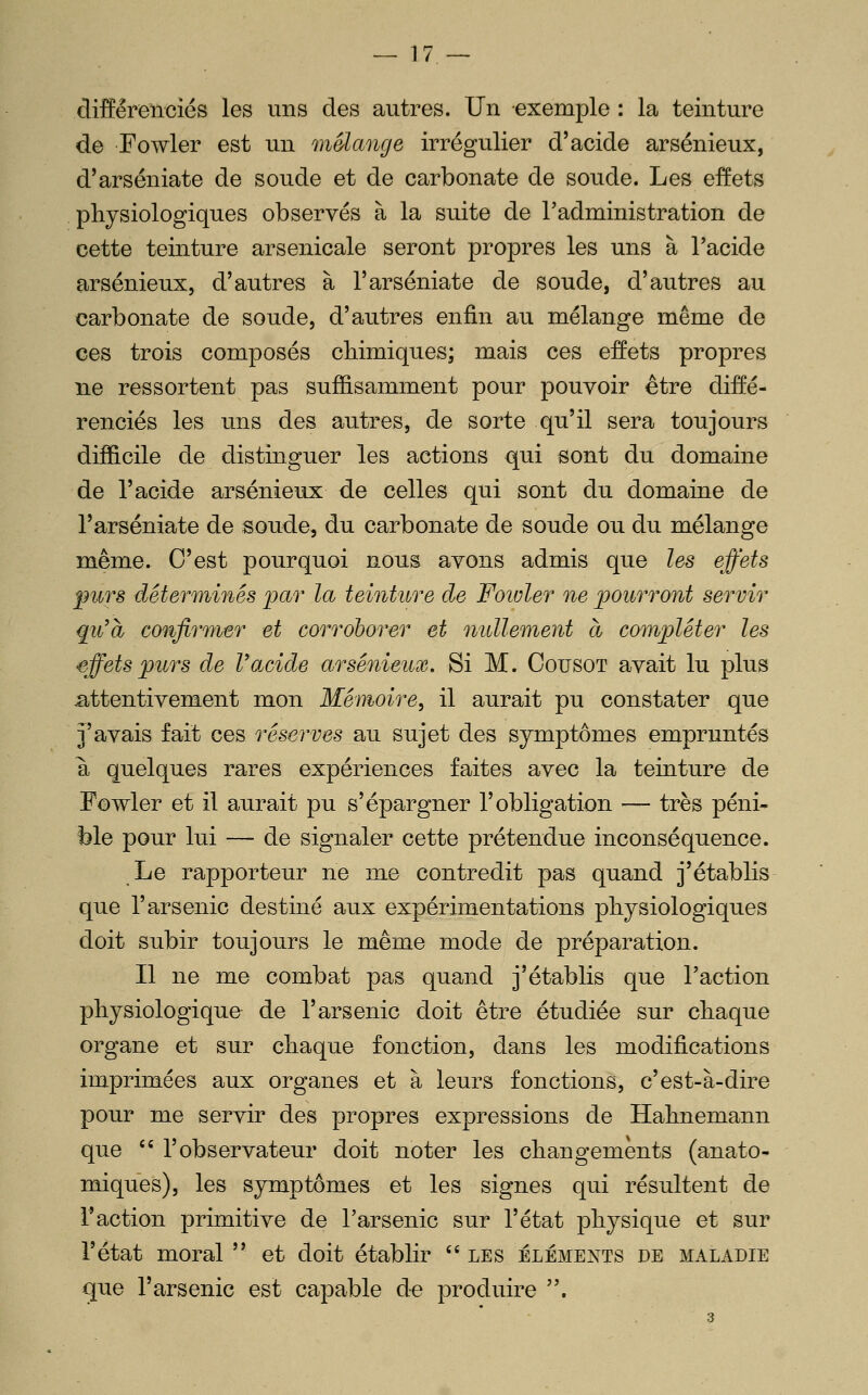 cliffêreiTciés les uns des autres. Un exemple : la teinture de Fowler est un mélange irrégulier d'acide arsénieux, d'arséniate de soude et de carbonate de soude. Les effets physiologiques observés à la suite de l'administration de cette teinture arsenicale seront propres les uns à l'acide arsénieux, d'autres à l'arséniate de soude, d'autres au carbonate de soude, d'autres enfin au mélange même de ces trois composés chimiques; mais ces effets propres ne ressortent pas suffisamment pour pouvoir être diffé- renciés les uns des autres, de sorte qu'il sera toujours difficile de distinguer les actions qui sont du domaine de l'acide arsénieux de celles qui sont du domaine de l'arséniate de soude, du carbonate de soude ou du mélange même. C'est pourquoi nous avons admis que les effets fiirs déterminés 'par la teinture de Fowler ne 'pourront servir qu'à confirmer et corroborer et nullement à compléter les effets purs de Voxide arsénieux. Si M. Cousot avait lu plus attentivement mon Mémoire^ il aurait pu constater que j'avais fait ces réserves au sujet des symptômes empruntés a quelques rares expériences faites avec la teinture de Fowler et il aurait pu s'épargner l'obligation — très péni- ble pour lui — de signaler cette prétendue inconséquence. Le rapporteur ne me contredit pas quand j'établis que l'arsenic destiné aux expérimentations physiologiques doit subir toujours le même mode de préparation. Il ne me combat pas quand j'établis que l'action physiologique de l'arsenic doit être étudiée sur chaque organe et sur chaque fonction, dans les modifications imprimées aux organes et à leurs fonctions, c'est-à-dire pour me servir des propres expressions de Hahnemann que '' l'observateur doit noter les changements (anato- miques), les symptômes et les signes qui résultent de raction primitive de l'arsenic sur l'état physique et sur l'état moral  et doit établir  les éléments de maladie que l'arsenic est capable de produire .