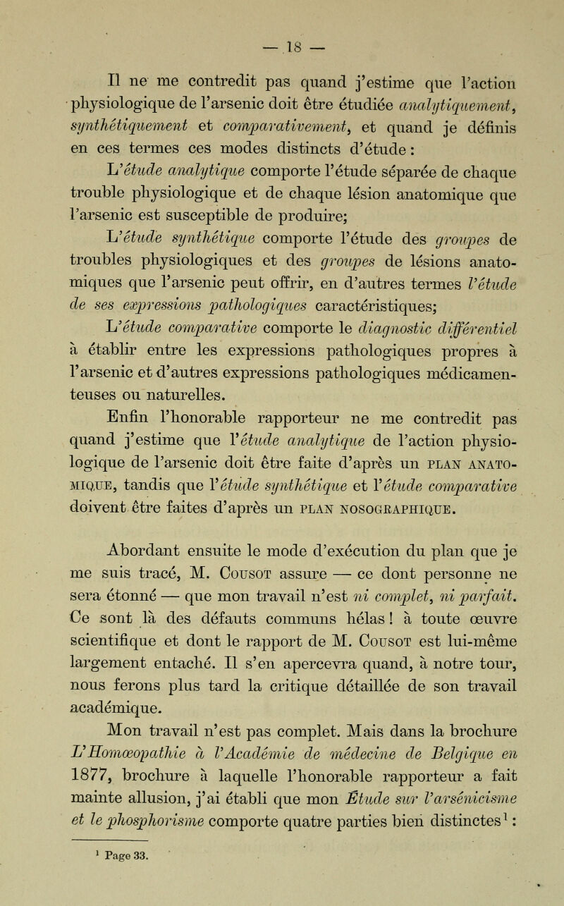 Il ne me contredit pas quand j'estime que l'action ■ physiologique de l'arsenic doit être étudiée analytic[uement^ synthétiquement et comparativement^ et quand je définis en ces termes ces modes distincts d'étude : h'étude analytique comporte l'étude séparée de chaque trouble physiologique et de chaque lésion anatomique que Farsenic est susceptible de produire; Ij'êtude synthétique comporte l'étude des groupes de troubles physiologiques et des groupes de lésions anato- miques que l'arsenic peut offrir, en d'autres termes Vétude de ses expressions pathologiques caractéristiques; Ïj étude comparative comporte le diagnostic différentiel à établir entre les expressions pathologiques propres à l'arsenic et d'autres expressions pathologiques médicamen- teuses ou naturelles. Enfin l'honorable rapporteur ne me contredit pas quand j'estime que Vétude analytique de l'action physio- logique de l'arsenic doit être faite d'après un plan anato- MiQ.UE, tandis que Vétude synthétique et Vétude comparative doivent être faites d'après un plan nosographique. Abordant ensuite le mode d'exécution du plan que je me suis tracé, M. Cousot assure — ce dont personne ne sera étonné — que mon travail n'est ni complet, ni parfait. Ce sont là des défauts communs hélas ! à toute œuvre scientifique et dont le rapport de M. Cousot est lui-même largement entaché. Il s'en apercevra quand, à notre tour, nous ferons plus tard la critique détaillée de son travail académique. Mon travail n'est pas complet. Mais dans la brochure Ij Homœopathie à VAcadémie de médecine de Belgique en 1877, brochure à laquelle l'honorable rapporteur a fait mainte allusion, j'ai établi que mon Étude sur Varsénicisme et le phosphorisme comporte quatre parties bien distinctes^ : 1 Page 33. .