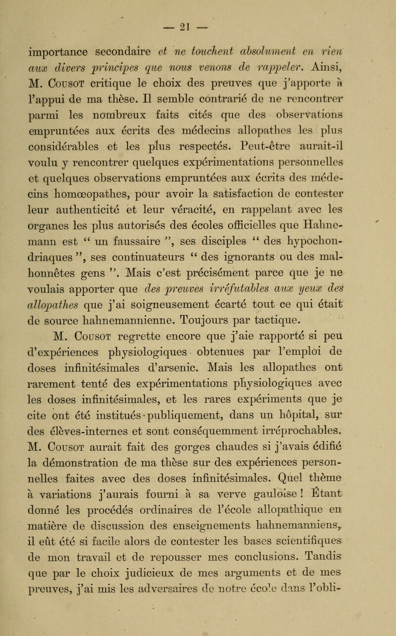 importance secondaire et ne touchent absolument en rien aux divers 'princii^es que nous venons de rajpijeler. Ainsi, M. CousoT critique le choix des preuves que j'apporte à Tappui de ma thèse. Il semble contrarié de ne rencontrer parmi les nombreux faits cités que des observations empruntées aux écrits des médecins allopathes les plus considérables et les plus respectés. Peut-être aurait-il voulu y rencontrer quelques expérimentations personnelles et quelques observations empruntées aux écrits des méde- cins homœopathes, pour avoir la satisfaction de contester leur authenticité et leur véracité, en rappelant avec les organes les plus autorisés des écoles officielles que Hahne- mann est '' un faussaire , ses disciples '' des hypochon- driaques , ses continuateurs '* des ignorants ou des mal- honnêtes gens . Mais c'est précisément parce que je ne voulais apporter que des preuves irréfutables aux yeux des allopathes que j'ai soigneusement écarté tout ce qui était de source hahnemannienne. Toujours par tactique. M. CousoT regrette encore que j'aie rapporté si peu d'expériences physiologiques obtenues par l'emploi de doses infinitésimales d'arsenic. Mais les allopathes ont rarement tenté des expérimentations physiologiques avec les doses infinitésimales, et les rares expériments que je cite ont été institués • publiquement, dans un hôpital, sur des élèves-internes et sont conséquemment irréprochables. M. CousoT aurait fait des gorges chaudes si j'avais édifié la démonstration de ma thèse sur des expériences person- nelles faites avec des doses infinitésimales. Quel thème à variations j'aurais fourni à sa verve gauloise ! Etant donné les procédés ordinaires de l'école allopathique en matière de discussion des enseignements hahnemannienSy il eût été si facile alors de contester les bases scientifiques de mon travail et de repousser mes conclusions. Tandis que par le choix judicieux de mes arguments et de mes preuves, j'ai mis les adversaires d.e notre école dans Tobli-