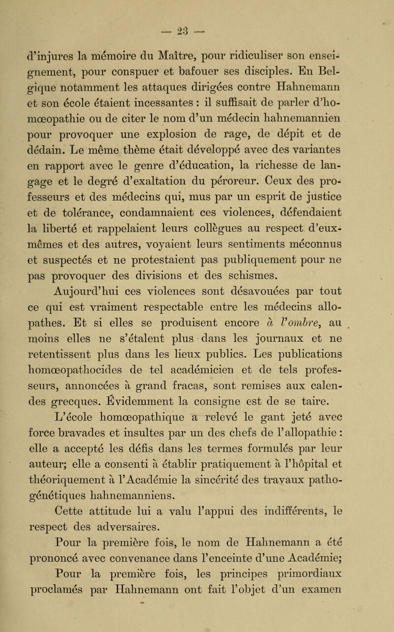 — 28 — d'injures la mémoire du Maître, pour ridiculiser son ensei- gnement, pour conspuer et bafouer ses disciples. En Bel- gique notamment les attaques dirigées contre Halinemann et son école étaient incessantes : il suffisait de parler d'ho- mœopatliie ou de citer le nom d'un médecin halinemannien pour provoquer une explosion de rage, de dépit et de dédain. Le même thème était développé avec des variantes en rapport avec le genre d'éducation, la richesse de lan- gage et le degré d'exaltation du péroreur. Ceux des pro- fesseurs et des médecins qui, mus par un esprit de justice et de tolérance, condamnaient ces violences, défendaient la liberté et rappelaient leurs collègues au respect d'eux- mêmes et des autres, voyaient leurs sentiments méconnus et suspectés et ne protestaient pas publiquement pour ne pas provoquer des divisions et des schismes. Aujourd'hui ces violences sont désavouées par tout ce qui est vraiment respectable entre les médecins allo- pathes. Et si elles se produisent encore à Vombre, au moins elles ne s'étalent plus dans les journaux et ne retentissent plus dans les lieux publics. Les publications homœopathocides de tel académicien et de tels profes- seurs, annoncées à grand fracas, sont remises aux calen- des grecques. Evidemment la consigne est de se taire. L'école homœopathique a relevé le gant jeté avec force bravades et insultes par un des chefs de l'allopathie : elle a accepté les défis dans les termes formulés par leur auteur; elle a consenti à établir pratiquement à l'hôpital et théoriquement à l'Académie la sincérité des travaux patho- génétiques hahnemanniens. Cette attitude lui a valu l'appui des indifférents, le respect des adversaires. Pour la première fois, le nom de Hahnemann a été prononcé avec convenance dans l'enceinte d'une Académie; Pour la première fois, les principes primordiaux proclamés par Hahnemann ont fait l'objet d'un examen