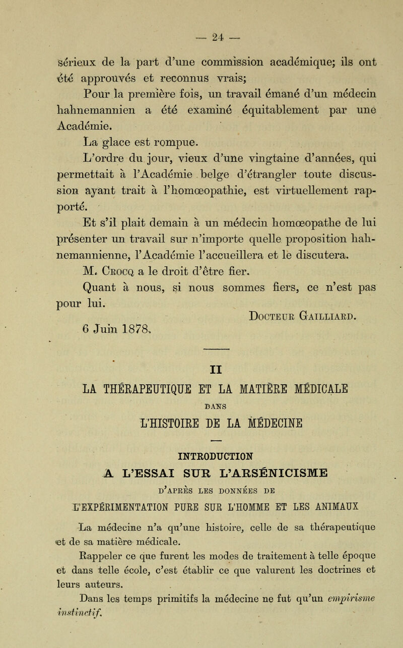 Sériexix de la part d'une commission académique; ils ont été approuvés et reconnus vrais; Pour la première fois, un travail émané d'un médecin lialmemannien a été examiné équitablement par une Académie. La glace est rompue. L'ordre du jour, vieux d'une vingtaine d'années, qui permettait à l'Académie belge d'étrangler toute discus- sion ayant trait à l'iiomœopatliie, est virtuellement rap- porté. Et s'il plait demain à un médecin homœopatlie de lui présenter un travail sur n'importe quelle proposition liali- nemannienne, l'Académie l'accueillera et le discutera. M» Oeocq a le droit d'être fier. Quant à nous, si nous sommes fiers, ce n'est pas pour lui. Docteur Gailliard. 6 Juin 1878-. II lA THÊEAPEUTIQUE ET LA MATIÈRE MEDICALE BA^rs L'ÏÏISTOIEE DE LA MÉDECINE INTRODUCTION A L'ESSAI SUR L'AKSÉNICISME d'après les données de rEXPÉRIMENTATION PUEE SUR L'HOMME ET LES ANIMAUX La médecine n'a qu'une histoire, celle de sa thérapeutique ©t de sa matière médicale. Rappeler ce que furent les modes de traitement à telle époque et dans telle école, c'est établir ce que valurent les doctrines et leurs auteurs. . Dans les temps primitifs la médecine ne fut qu'un em^pirisme instinctif.