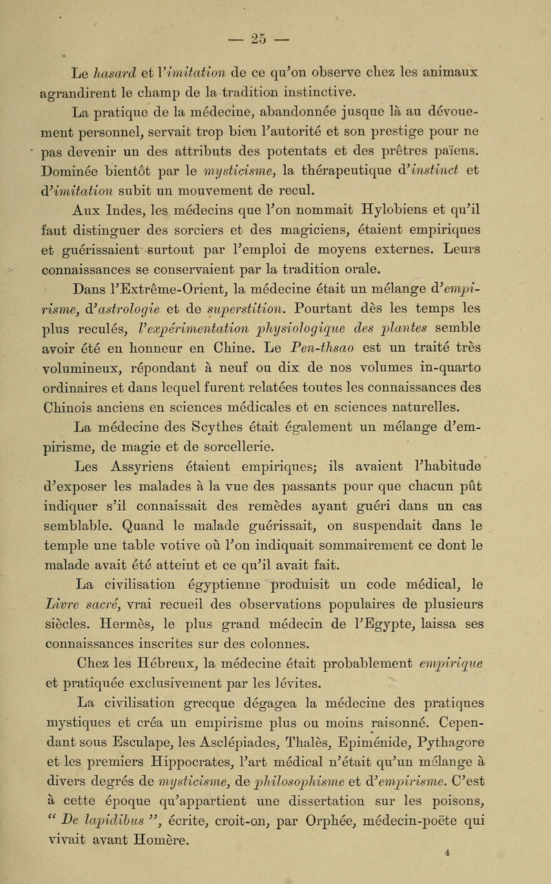 Le hasard et Vimitation de ce qu^on observe cliez les animaux agrandirent le champ de la tradition instinctive. La pratique de la médecine^ abandonnée jusque là au dévoue- ment personnel^ servait trop bien Tautorité et son prestige pour ne pas devenir un des attributs des potentats et des prêtres païens. Dominée bientôt par le mysticisme, la thérapeutique à'instinct et di imitation subit un mouvement de recul. Aux Indes, les médecins que Ton nommait Hylobiens et qu^il faut distinguer des sorciers et des magiciens, étaient empiriques et guérissaient surtout par Remploi de moyens externes. Leurs connaissances se conservaient par la tradition orale. Dans 1^Extrême-Orient, la médecine était un mélange à'emjn- risme, di astrologie et de superstition. Pourtant dès les temps les plus reculés, Vexpérimentation physiologique des plantes semble avoir été en honneur en Chine. Le Pen-thsao est un traité très volumineux, répondant à neuf ou dix de nos volumes in-quarto ordinaires et dans lequel furent relatées toutes les connaissances des Chinois anciens en sciences médicales et en sciences naturelles. La médecine des Scythes était également un mélange d^em- pirisme, de magie et de sorcellerie. Les Assyriens étaient empiriques; ils avaient Thabitude d^exposer les malades à la vue des passants pour que chacun pût indiquer s^il connaissait des remèdes ayant guéri dans un cas semblable. Quand le malade guérissait, on suspendait dans le temple une table votive oii Ton indiquait sommairement ce dont le malade avait été atteint et ce qu^il avait fait. La civilisation égyptienne produisit un code médical, le Livre sacré, vrai recueil des observations populaires de plusieurs siècles. Hermès, le plus grand médecin de FBgypte, laissa ses connaissances inscrites sur des colonnes. Chez les Hébreux^ la médecine était probablement enijnrigue et pratiquée exclusivement par les lévites. La civilisation grecque dégagea la médecine des pratiques mystiques et créa un empirisme plus ou moins raisonné. Cepen- dant sous Esculape, les Asclépiades, Thaïes, Epiménide, Pythagore et les premiers Hippocrates, Tart médical n^était qu\in mélange à divers degrés de mysticisme, de philo sophisme et à! empirisme. C''est à cette époque qu^appartient une dissertation sur les poisons, ^' De lapidihus '\ écrite, croit-on, par Orphée, médecin-]3oëte qui vivait avant Homère.