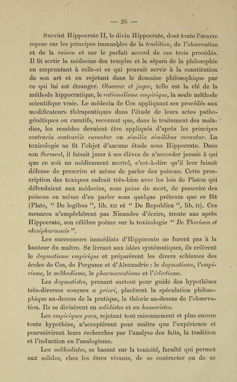 Survint Hippocrate 11^ le divin Hippocrate, dont toute Vœuvre repose sur les principes immual^les de la tradition, de Vobservation et de la raison et sur le parfait accord de ces trois procédés. Il fit sortir la médecine des temples et la sépara de la pliilosopliie en empruntant à celle-ci ce qui pouvait servir à la constitution de son art et en rejetant dans le domaine philosopliique pur ce qui lui est étranger. Observer et juger, telle est la clé de la méthode hippocratique^ le rationalisme emjnrique, la seule méthode scientifique vraie. Le médecin de Cos appliquant ses procédés aux modificateurs thérapeutiques dans Pétude de leurs actes patho- génétiques ou curatifs^ reconnut que^ dans le traitement des mala- dies, les remèdes devaient être appliqués diaprés les principes contraria contrariis curantur ou similia similibns curantur. La toxicologie ne fit Tobjet d^aucune étude sous Hippocrate. Dans son Serment, il faisait jurer à ses élèves de n^accorder jamais à qui que ce soit un médicament mortel_, c^est-à-dire qu^il leur faisait défense de prescrire et même de parler des poisons. Cette pros-. cription des toxiques cadrait très-bien avec les lois de Platon qui défendaient aux médecins, sous peine de mort, de prescrire des poisons ou même d^en parler sous quelque prétexte que ce fut (Plato, ^' De legibus '^, lib. xii et ■ De Eepublica '', lib. ii). Ces menaces n^empêchèrent pas Nicandre d^écrire, trente ans après Hippocrate, son célèbre poëme sur la toxicologie '^ De Theriaca et alexipharmacis '\ Les successeurs immédiats d^Hippocrate ne furent pas à la hauteur du maître. Se livrant aux idées systématiques, ils créèrent le dogmatisme empirigiie et préparèrent les divers schismes des écoles de Cos, de Pergame et d^Alexandrie : le dogmatisme, Yempi- risme, le méthodisme, le jpharm.aceutisme et Véclectisme. Les dogmatistes, prenant surtout pour guide des hypothèses très-diverses conçues a priori, placèrent la spéculation philoso- phique au-dessus de la pratique, la théorie au-dessus de Inobserva- tion. Hs se divisèrent en solidistes et en humoristes. Les eminriq^ues jpurs, rejetant tout raisonnement et plus encore toute hypothèse, n^acceptèrent pour maître que Inexpérience et poursuivirent leurs recherches par l'analyse des faits, la tradition et l'induction ou l'analogisme. Les méthodistes, se basant sur la tonicité, faculté qui permet aux solides, chez les êtres vivants, de se contracter ou de se